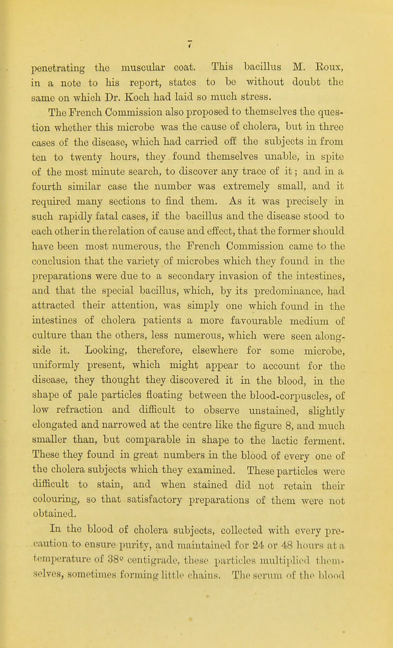 penetrating the muscular coat. This bacillus M. Koux, in a note to his report, states to bo without doubt the same on which Dr. Koch had laid so much stress. The French Commission also proposed to themselves the ques- tion whether this microbe was the cause of cholera, but in three cases of the disease, which had carried off the subjects in from ten to twenty hours, they found themselves unable, in spite of the most minute search, to discover any trace of it; and in a foui'th similar case the number was extremely small, and it required many sections to find them. As it was precisely in such rapidly fatal cases, if the bacilltis and the disease stood to each other in the relation of cause and effect, that the former should have been most numerous, the French Commission came to the conclusion that the variety of microbes which they found in the prej)arations were due to a secondary invasion of the intestines, and that the special bacillus, which, by its predominance, had attracted their attention, was simply one which found in the intestines of cholera patients a more favourable medium of culture than the others, less numerous, which were seen along- side it. Looking, therefore, elsewhere for some microbe, imiformly present, which might appear to account for the disease, they thought they discovered it in the blood, in the shape of pale particles floating between the blood-corpuscles, of low refraction and difiicult to observe unstained, slightly elongated and narrowed at the centre like the figure 8, and mtich smaller than, but comparable in shape to the lactic ferment. These they found in great numbers in the blood of every one of the cholera subjects which they examined. These particles were difiicult to stain, and when stained did not retain their colouring^ so that satisfactory preparations of them were not obtained. In the blood of cholera subjects, collected with every pre- caution to ensure purity, and maintained for 24 or 48 hours at a temperature of 38 centigrade, these particles multiplied tlioni- solves, sometimes forming little cliains. Tlio serum of fho blood