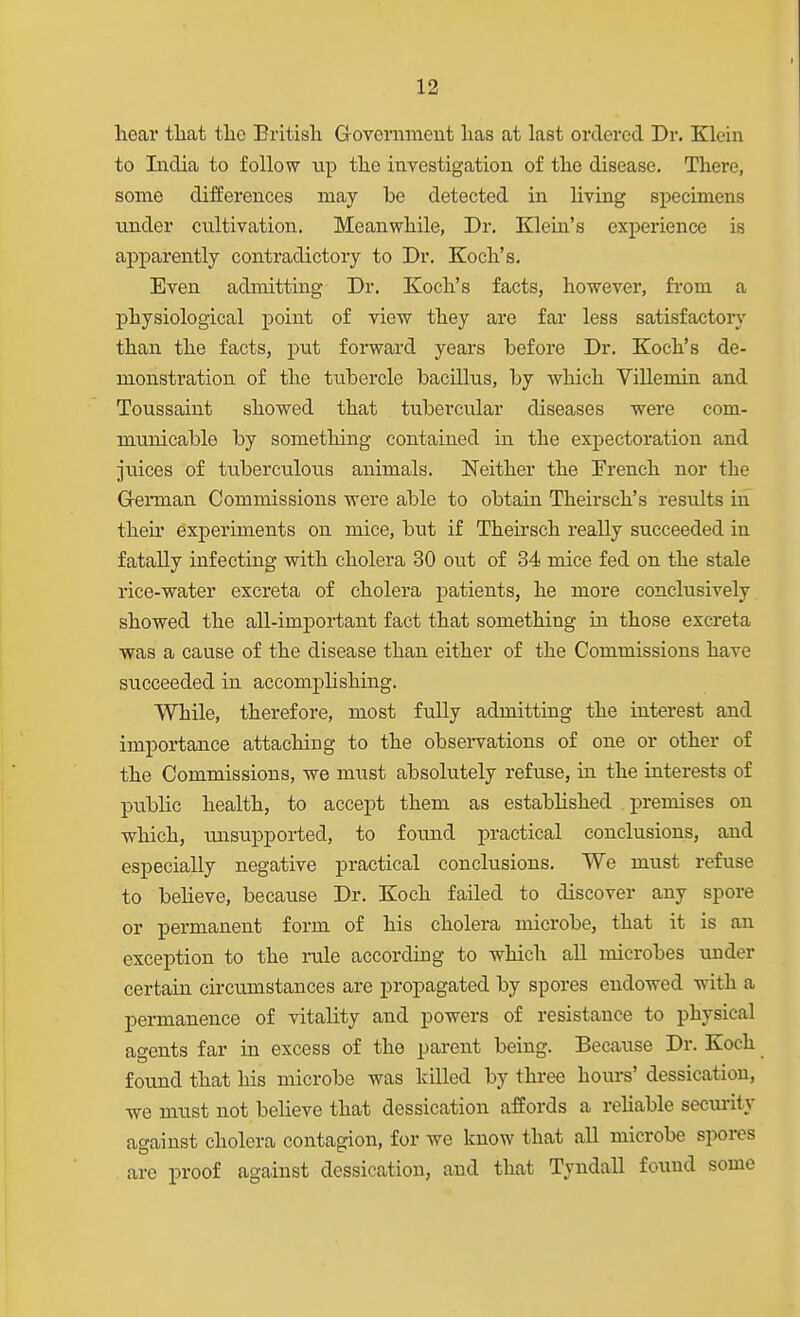 hear tliat tlie British Government has at last ordered Dr. Klein to Ladia to follow up the investigation of the disease. There, some differences may be detected in living specimens under cultivation. Meanwhile, Dr. Klein's experience is apparently contradictory to Dr. Koch's. Even admitting Dr. Koch's facts, however, fi'om a physiological point of view they are far less satisfactory than the facts, put forward years before Dr. Koch's de- monstration of the tubercle bacillus, by which Villemin and Toussaint showed that tubercular diseases were com- municable by something contained in the expectoration and juices of tuberculous animals. Neither the French nor the G-ennan Commissions were able to obtain Theirsch's results in their experiments on mice, but if Theirsch really succeeded in fatally infecting with cholera 30 out of 34 mice fed on the stale I'ice-water excreta of cholera patients, he more conclusively showed the all-important fact that something ui those excreta was a cause of the disease than either of the Commissions have succeeded in accomphshing. While, therefore, most fully admitting the interest and importance attacliing to the observations of one or other of the Commissions, we must absohitely refuse, in the interests of public health, to accept them as estabhshed premises on which, luisupported, to found practical conclusions, and especially negative practical conclusions. We must refuse to believe, because Dr. Koch failed to discover any spore or permanent form of his cholera microbe, that it is an exception to the nile according to which all microbes under certain circumstances are propagated by spores endowed with a pei-manence of vitality and powers of resistance to physical aeents far in excess of the pareiit being. Because Dr. Koch found that his microbe was killed by three hom-s' dessication, we must not beheve that dessication affords a reUable seciu-ity against cholera contagion, for we know that all microbe spores arc proof against dessication, and that Tyndall found some