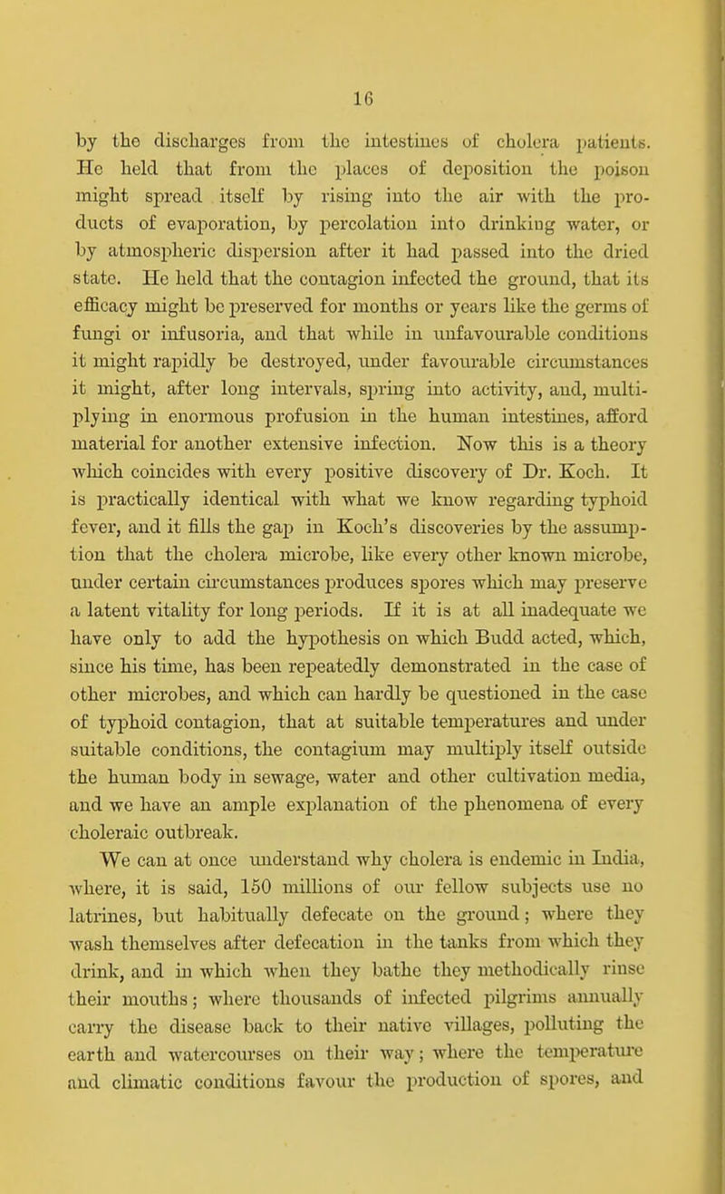 by the discharges from the intestiues of cholera patients. He held that from the places of deposition the poison might spread itself by rising into the air with the pro- ducts of evaporation, by percolation into drinking water, or by atmospheric dispersion after it had passed into the dried state. He held that the contagion infected the ground, that its efficacy might be preserved for months or years like the germs of fungi or infusoria, and that while in imfavourable conditions it might rapidly be destroyed, under favourable circumstances it might, after long intervals, sjjring into activity, and, multi- plying in enormous profusion in the human intestines, afford material for another extensive infection, Now this is a theory which coincides with every positive discovery of Dr. Koch. It is practically identical with what we know regarding typhoid fever, and it fills the gaj) in Koch's discoveries by the assump- tion that the cholera microbe, like every other known microbe, under certain cii'cumstances produces spores which may preserve a latent vitality for long periods. If it is at all inadequate we have only to add the hypothesis on which Budd acted, which, since his time, has been repeatedly demonstrated in the case of other microbes, and which can hardly be questioned in the case of typhoid contagion, that at suitable temperatures and under suitable conditions, the contagium may multiply itseK outside the human body in sewage, water and other cultivation media, and we have an ample explanation of the phenomena of every choleraic outbreak. We can at once understand why cholera is endemic in India, where, it is said, 150 millions of our fellow subjects use no latrines, but habitually defecate on the ground; where they wash themselves after defecation in the tanks from which they drink, and in which when they bathe they methodically rinse their mouths; where thousands of infected pilgrims amuially cany the disease back to their native villages, polluting the earth and watercourses on their way; where the temperatm-e and climatic conditions favour the production of spores, and