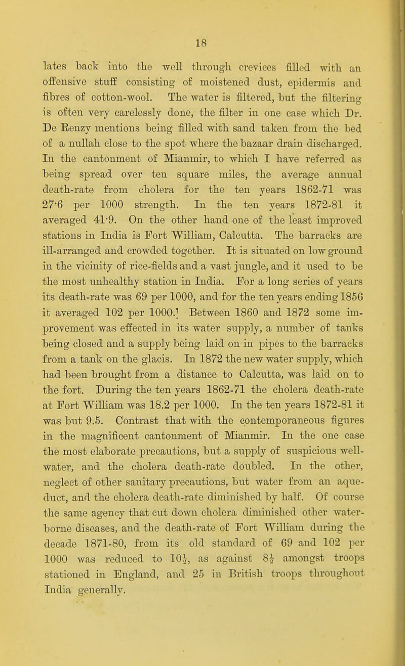 lates bade into the well througli crevices filled with an offensive stuff consisting of moistened dust, epidermis and fibres of cotton-wool. The water is filtered, but the filtering is often very carelessly done, the filter in one case which Dr. De Eenzy mentions being filled with sand taken from the bed of a nvillah close to the spot where the bazaar drain discharged. In the cantonment of Mianmir, to which I have referred as being spread over ten square miles, the average annual death-rate from cholera for the ten years 1862-71 was 27-6 per 1000 strength. In the ten years 1872-81 it averaged 41*9. On the other hand one of the least improved stations in India is Fort William, Calcutta. The barracks are ill-arranged and crowded together. It is situated on low ground in the vicinity of rice-fields and a vast jungle, and it used to be the most unhealthy station in India. For a long series of years its death-rate was 69 per 1000, and for the ten years ending 1856 it averaged 102 per 1000.] Between 1860 and 1872 some im- provement was effected in its water supply, a number of tanks being closed and a supply being laid on in pipes to the ban'acks from a tank on the glacis. In 1872 the new water siipj)ly, which had been brought from a distance to Calcutta, was laid on to the fort. During the ten years 1862-71 the cholera death-rate at Foi-t William was 18.2 per 1000. In the ten years 1872-81 it was but 9.6. Contrast that with the contemporaneous figures in the magnificent cantomnent of Mianmir. In the one case the most elaborate precautions, but a supply of siispicious well- water, and the cholera death-rate doubled. In the other, neglect of other sanitary precautions, but water from an aque- duct, and the cholera death-rate diminished by half. Of course the same agency that cut down cholera diminished other water- borne diseases, and the death-rate of Fort Wilham during the decade 1871-80, from its old standard of 69 and 102 per 1000 was reduced to 10^, as against 8h amongst troops stationed in England, and 25 in British troops throughout India generally.