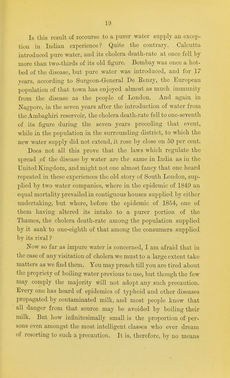 Is tliis result of recourse to a purer water supply an excep- tion in Indian experience? Quite tlie contrary. Calcutta introduced pure water, and its cliolera deatli-ratc at once fell by more tlian two-thirds of its old fig-ure. Bombay was once a hot- bed of the disease, but pure water was introduced, and for 17 years, according to Surgeon-General De Eenzy, the European population of that town has enjoyed almost as much immunity from the disease as the people of London. And again in Nagpore, in the seven years after the introduction of water from the Ambagliiri reservoir, the cholera death-rate fell to one-seventh of its figure during the seven years preceding that event, while in the population in the siirrounding district, to which the new water supply did not extend, it rose by close on 50 per cent. Does not all this prove that the laws which regulate the spread of the disease by water are tie same in India as in the United Kingdom, and might not one almost fancy that one heard repeated in these experiences the old story of South London, sup- plied by two water companies, where in the epidemic of 1849 an equal mortality prevailed in contiguous houses suj^plied by either undertaking, but where, before the epidemic of 1854, one of them having altered its intake to a purer portion of the Thames, the cholera death-rate among the population supplied by it sank to one-eighth of that among the consumers supplied by its rival ? Now so far as impure water is concerned, I am afraid that in the case of any visitation of cholera we must to a large extent take matters as we find them. You may preach till you are tired about the propriety of boiling water previous to use, but though the few may comply the majority will not adopt any such precaution. Every one has heard of epidemics of typhoid and other diseases propagated by contaminated milk, and most people know that all danger from that source may be avoided by boiling their milk. But how infinitesimally small is the proportion of per- sons even amongst the most intelligent classes who ever dream of resorting to such a precaution. It is, therefore, by no means