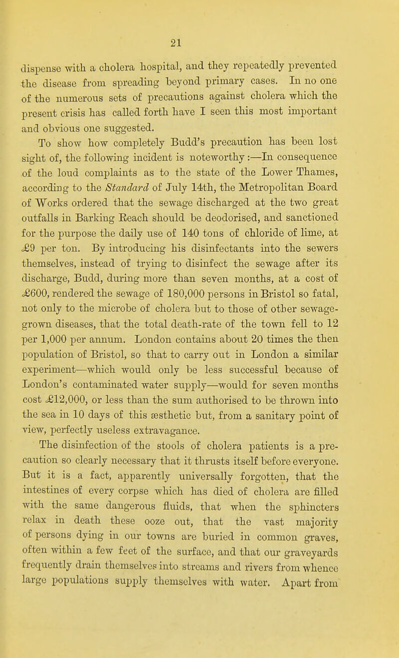 dispense with a cholera hospital, and they repeatedly prevented the disease from spreading beyond primary cases. In no one of the numerous sets of precautions against cholera which the present crisis has called forth have I seen this most important and obvious one suggested. To show how completely Budd's precaution has been lost sight of, the following incident is noteworthy:—In consequence of the loud complaints as to the state of the Lower Thames, according to the Standard of July 14th, the Metropolitan Board of Works ordered that the sewage discharged at the two great outfalls in Barking Eeach should be deodorised, and sanctioned for the purpose the daily use of 140 tons of chloride of lime, at .£9 per ton. By introducing his disinfectants into the sewers themselves, instead of trying to disinfect the sewage after its discharge, Budd, during more than seven months, at a cost of .£600, rendered the sewage of 180,000 persons in Bristol so fatal, not only to the microbe of cholera but to those of other sewage- grown diseases, that the total death-rate of the town fell to 12 per 1,000 per annum. London contains about 20 times the then population of Bristol, so that to carry out in London a similar experiment—which would only be less successful because of London's contaminated water supply—would for seven months cost ^812,000, or less than the sum authorised to be thrown into the sea in 10 days of this aesthetic but, from a sanitary point of view, perfectly useless extravagance. The disinfection of the stools of cholera patients is a pre- caution so clearly necessary that it thnasts itself before everyone. But it is a fact, apparently universally forgotten, that the intestines of every corpse which has died of cholera are filled with the same dangerous fluids, that when the sphincters relax in death these ooze out, that the vast majority of persons dying in our towns are buried in common gi-aves, often within a few feet of the surface, and that our graveyards frequently drain themselves into streams and rivers from whence large populations supply themselves with water. Apart from