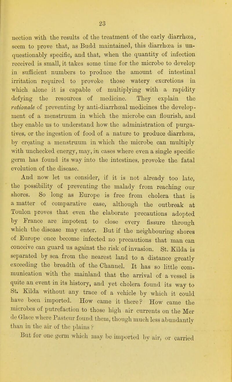 nection with the results of the treatment of the early diarrhcea, seem to prove that, as Budd maintained, this diarrhoDa is un- questionably specific, and that, when the quantity of infection received is small, it takes some time for the microbe to develop in sufficient numbers to produce the amount of intestinal irritation required to provoke those watery excretions in which alone it is capable of multiplying with a raj>idity defying the resources of medicine. They explain the rationale of preventing by anti-diarrhceal medicines the develoj)- ment of a menstruum in which the microbe can flourish, and they enable us to understand how the administration of purga- tives, or the ingestion of food of a nature to produce diarrhcea, by creating a menstruum in which the microbe can multiply with unchecked energy, may, in cases where even a single specific germ has found its way into the intestines, provoke the fatal evolution of the disease. And now let us consider, if it is not already too late, the possibility of preventing the malady from reaching our shores. So long as Europe is free from cholera that is a matter of comparative ease, although the outbreak at Toulon proves that even the elaborate precautions adopted by France are impotent to close every fissure through which the disease may enter. But if the neighbouring shores of Europe once become infected no precautions that man can conceive can guard us against the risk of invasion. St. Kilda is separated by sea from the nearest land to a distance greatly exceeding the breadth of the Channel. It has so little com- munication with the mainland that the arrival of a vessel is quite an event in its history, and yet cholera found its way to St. Kilda without any trace of a vehicle by which it could have been imported. How came it there? How came the microbes of putrefaction to those high air currents on the Mer de G-lace where Pasteur found them, though mucli loss abundantly than in the air of the plains 'r But for one germ which may l)e imported by air, or carried