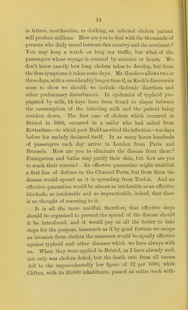 in letters, morclaandisc, or clothing, an infected cliolera patient will produce millions. How are you to deal with the thousands of persons who daily travel between this country and the continent ? You may keep a watch on long sea traffic, but what of the passengers whose voyage is counted by minutes or hours. We don't know exactly how long cholera takes to develop, but from the first symptoms it takes some days. Mr. Goodeve allows two or three days, with a considerably longer time if, as Koch's discoveries seem to show we should, we include choleraic diarrhoea and other preliminary disturbances. In epidemics of typhoid pro- pagated by milk, 14 days have been fovmd to elapse between the consumption of the infecting milk and the patient being stricken down. The first case of cholera which occurred in Bristol in 1866, occurred in a sailor who had sailed from Rotterdam—to which port Budd ascribed the infection—ten days before his malady declared itself. In as many hours himdi-eds of passengers each day arrive in London from Paris and Brussels. How are you to eliminate the disease fi'om them ? Fumigation and baths may purify their skin, but how are you to reach their viscera ? An effective quarantine might establish a first line of defence in the Channel Ports, but from them the disease would spread as it is spreading from Toulon. And an effective quarantine would be almost as intolerable as an effective blockade, so intolerable and so impracticable, indeed, that there is no thought of resorting to it. It is all the more needful, therefore, that effective steps should be organised to prevent the spread of the disease should it be introduced, and it woiild pay us all the better to take steps for the purpose, inasmuch as if by good fortune we escape an invasion from cholera the measures would be equally effective against typhoid and other diseases which we have always with us. When they were applied in Bristol, as I have already said, not only was cholera defied, but the death rate from all causes fell to the unprecedentedly low figm-e of 12 per 1000, while Clifton, with its 20,000 inhabitants, passed an entire week with-