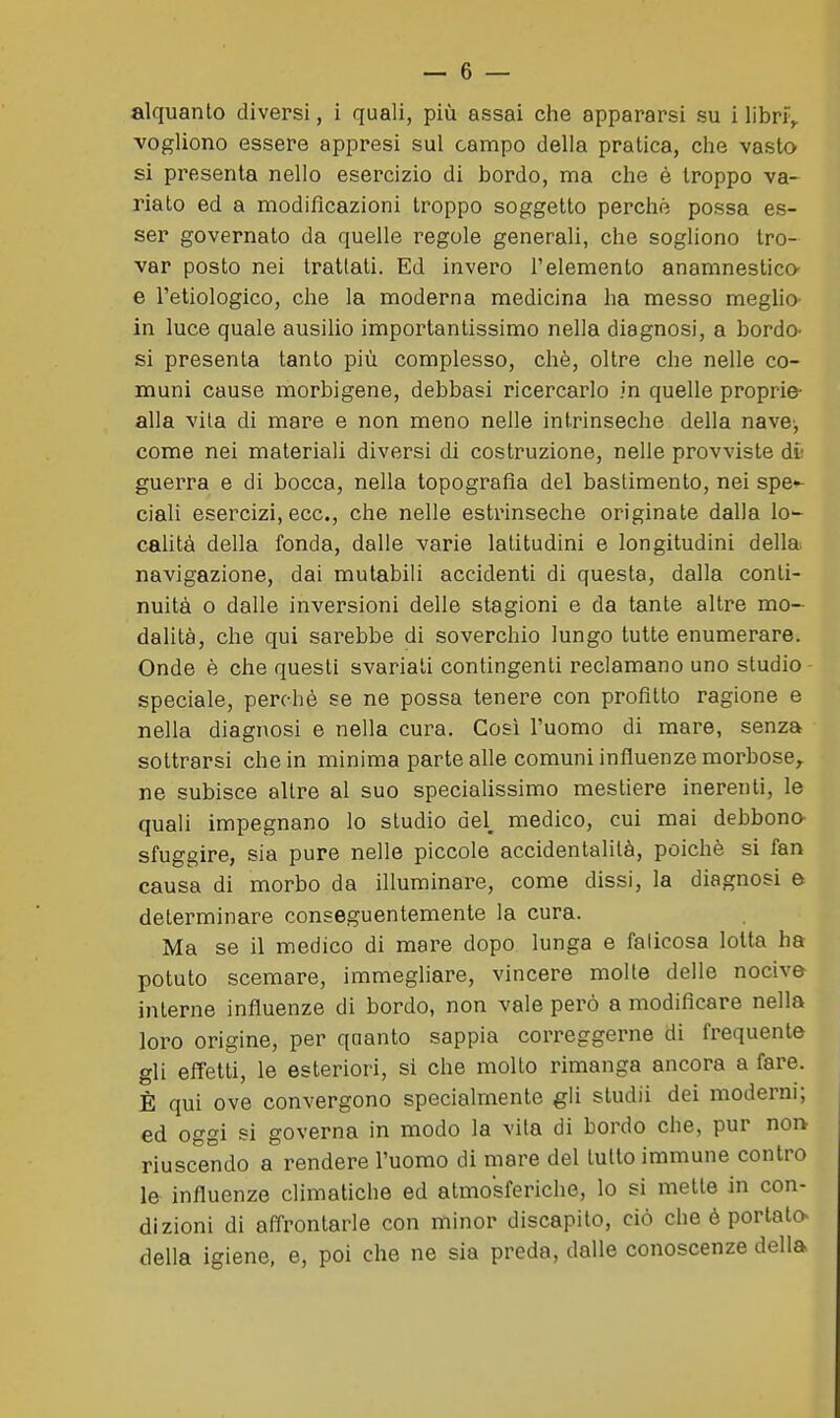 vogliono essere appresi sul campo della pratica, che vasto si presenta nello esercizio di bordo, ma che è troppo va- riato ed a modilicazioni troppo soggetto perché possa es- ser governato da quelle regole generali, che sogliono tro- var posto nei trattali. Ed invero l'elemento anamnestico- e l'etiologico, che la moderna medicina ha messo meglio- in luce quale ausilio importantissimo nella diagnosi, a bordo- si presenta tanto più complesso, chè, oltre che nelle co- muni cause morbigene, debbasi ricercarlo in quelle proprie- alla vita di mare e non meno nelle intrinseche della nave-, come nei materiali diversi di costruzione, nelle provviste dì- guerra e di bocca, nella topografia del bastimento, nei spe»- ciali esercizi, ecc., che nelle estrinseche originate dalla lo- caUtà della fonda, dalie varie latitudini e longitudini della navigazione, dai mutabili accidenti di questa, dalla conti- nuità 0 dalle inversioni delle stagioni e da tante altre mo- dalità, che qui sarebbe di soverchio lungo tutte enumerare. Onde è che questi svariati contingenti i^eclamano uno studio speciale, perchè se ne possa tenere con profitto ragione e nella diagnosi e nella cura. Così l'uomo di mare, senza sottrarsi che in minima parte alle comuni influenze morbose^ ne subisce altre al suo specialissimo mestiere inerenti, le quali impegnano lo studio del, medico, cui mai debbona sfuggire, sia pure nelle piccole accidentalità, poiché si fan causa di morbo da illuminare, come dissi, la diagnosi e determinare conseguentemente la cura. Ma se il medico di mare dopo lunga e faticosa lotta ha potuto scemare, immegliare, vincere molle delle nocive interne influenze di bordo, non vale però a modificare nella loro origine, per qaanto sappia correggerne di frequente gli effetti, le esteriori, si che molto rimanga ancora a fare. È qui ove convergono specialmente gli studii dei moderni; ed oggi si governa in modo la vita di bordo che, pur nor^ riusc'endo a rendere l'uomo di mare del lutto immune contro le influenze climatiche ed atmosferiche, lo si mette in con- dizioni di affrontarle con minor discapito, ciò che è portato^ della igiene, e, poi che ne sia preda, dalle conoscenze della