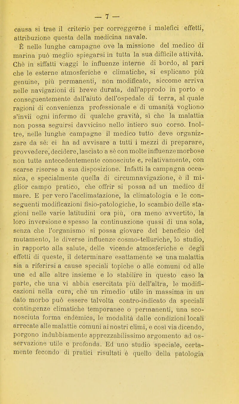 attribuzione questa della medicina navale. È nelle lunghe campagne ove la missione del medico di marina può meglio spiegarsi in tutta la sua difficile attività. Chè in siffatti viaggi le influenze interne di bordo, al pari che le esterne atmosferiche e climatiche, si esplicano più genuine, più permanenti, non modificate, siccome arriva nelle navigazioni di breve durata, dall'approdo in porto e conseguentemente dall'aiuto dell'ospedale di terra, al quale ragioni di convenienza professionale e di umanità vogliono s'invii ogni infermo di qualche gravità, si che la malattia non possa seguirsi davvicino nello intiero suo corso. Inol- tre, nelle lunghe campagne il medico tutto deve organiz- zare da sé: ei ha ad avvisare a tutti i mezzi di preparare, provvedere, decidere, lasciato a sè con molte influenze morbose non tutte antecedentemente conosciute e, relativamente, con scarse risorse a sua disposizione. Infatti la campagna ocea- nica, e specialmente quella di circumnavigazione, è il mi- glior campo pratico, che offrir si possa ad un medico di mare. E per vero l'acclimatazione, la climatologia e le con- seguenti modificazioni fisio-patologiche, lo scambio delle sta- gioni nelle varie latitudini ora più, ora meno avvertito, la loro inversione e spesso la continuazione quasi di una sola, senza che l'organismo si possa giovare del beneficio del mutamento, le diverse influenze cosmo-telluriche, lo studio, in rapporto alla salute, delle vicende atmosferiche e degli effetti di queste, il determinare esattamente se una malattia sia a riferirsi a cause speciali topiche o alle comuni od alle une ed alle altre insieme e lo stabilire in questo caso la parte, che una vi abbia esercitata più dell'altra, le modifi- cazioni nella cura, chè un rimedio utile in massima in un dato morbo può essere talvolta contro-indicato da speciali contingenze climatiche temporanee o permanenti, una sco- nosciuta forma endemica, le modalità dalle condizioni locali arrecate alle malattie comuni ai nostri climi, e così via dicendo, porgono indubbiamente apprezzabilissimo argomento ad os- servazione utile e profonda. Ed uno studio speciale, certa- mente fecondo di pratici risultali è quello della patologia