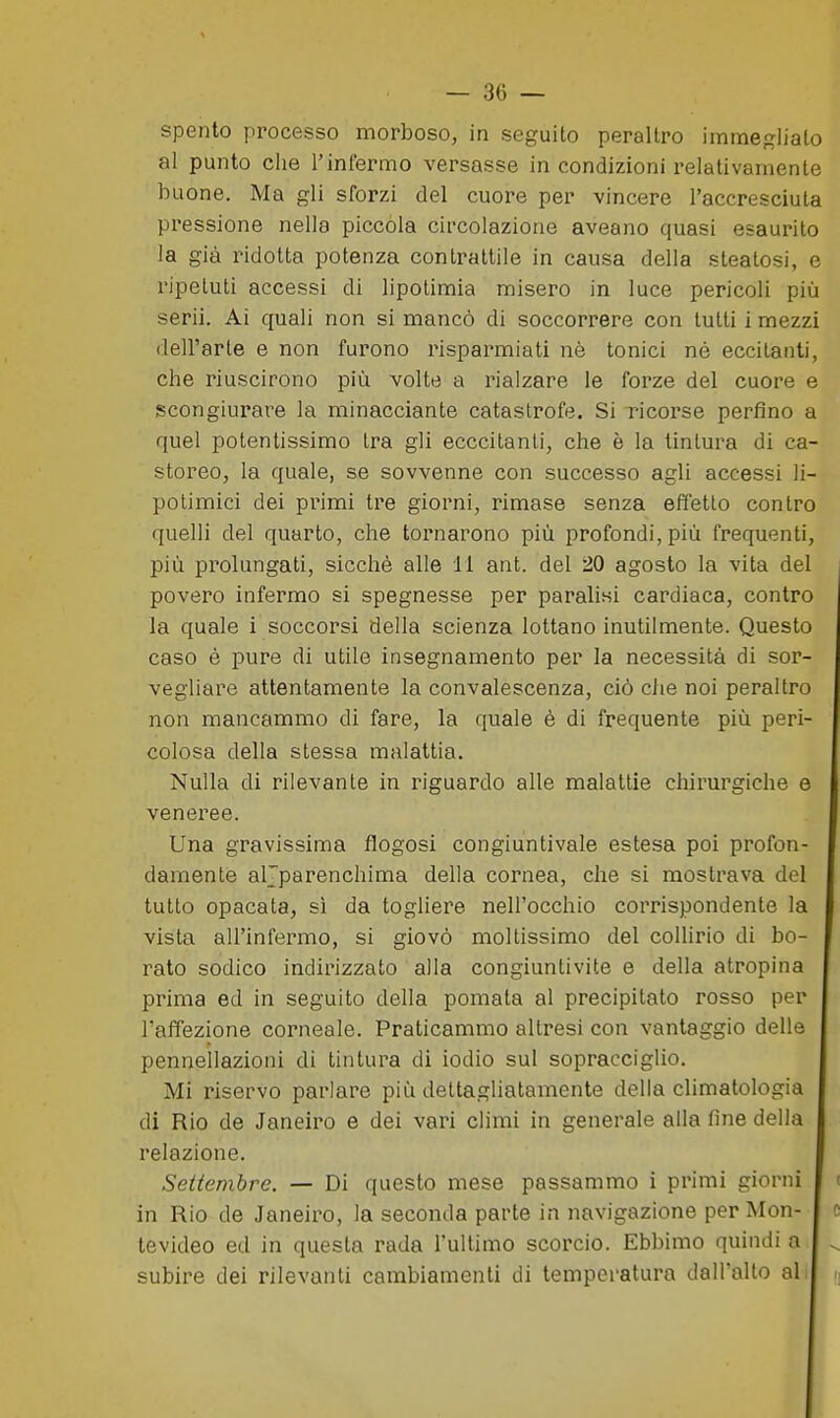 spento processo morboso, in seguito peraltro immegliato al punto che l'infermo versasse in condizioni relativamente buone. Ma gli sforzi del cuore per vincere l'accresciuta pressione nella piccola circolazione aveano quasi esaurito la già ridotta potenza contrattile in causa della steatosi, e ripetuti accessi di lipotimia misero in luce pericoli più scrii. Ai quali non si mancò di soccorrere con tutti i mezzi dell'arte e non furono risparmiati nè tonici né eccitanti, che riuscirono più volte a rialzare le forze del cuore e scongiurare la minacciante catastrofe. Si ricorse perfino a quel potentissimo tra gli ecccitanti, che è la tintura di ca- storeo, la quale, se sovvenne con successo agli accessi li- potimici dei primi tre giorni, rimase senza effetto contro quelli del quarto, che tornarono più profondi, più frequenti, più prolungati, sicché alle 11 ant. del 20 agosto la vita del povero infermo si spegnesse per paralisi cardiaca, contro la quale i soccorsi della scienza lottano inutilmente. Questo caso é pure di utile insegnamento per la necessità di sor- vegliare attentamente la convalescenza, ciò che noi peraltro non mancammo di fare, la quale è di frequente più peri- colosa della stessa malattia. Nulla di rilevante in riguardo alle malattie chirurgiche e veneree. Una gravissima flogosi congiuntivale estesa poi profon- damente aljparenchima della cornea, che si mostrava del tutto opacata, sì da togliere nell'occhio corrispondente la vista all'infermo, si giovò moltissimo del collirio di bo- rato sodico indirizzato alla congiuntivite e della atropina i prima ed in seguito della pomata al precipitato rosso per I l'affezione corneale. Praticammo altresì con vantaggio delle pennellazioni di tintura di iodio sul sopracciglio. Mi riservo parlare più dettagliatamente della climatologia di Rio de Janeiro e dei vari climi in generale alla fine della relazione. Settembre. — Di questo mese passammo i primi giorni in Rio de Janeiro, la seconda parte in navigazione per Mon- tevideo ed in questa rada rullimo scorcio. Ebbimo quindi a subire dei rilevanti cambiamenti di temperatura dall'alto al