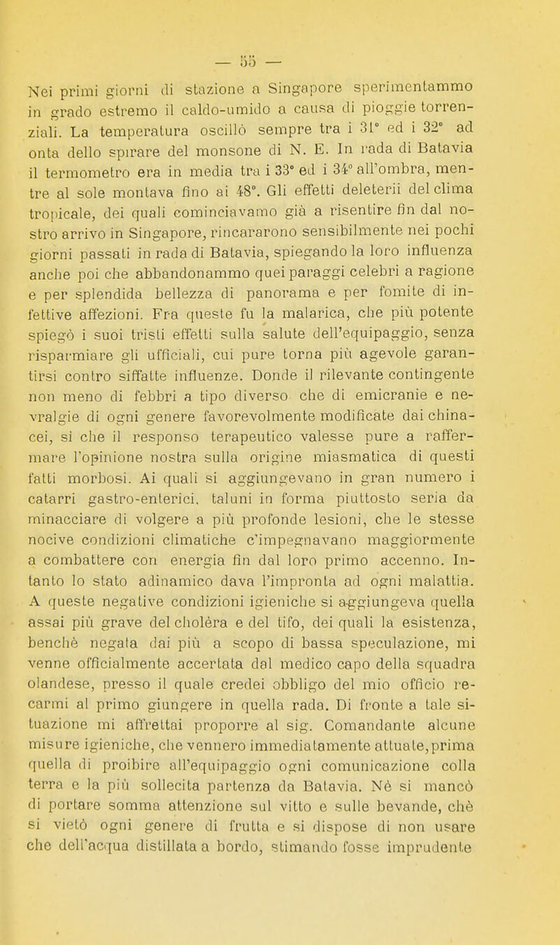 Nei primi giorni di stazione a Singapore sperimentammo in grado estremo il caldo-umido a causa di pioggie torren- ziali. La temperatura oscillò sempre tra i 31° ed i 32° ad onta dello spirare del monsone di N. E. In rada di Batavia il termometro era in media tra i 33° ed i 34° all'ombra, men- tre al sole montava fino ai 48°. Gli effetti deleterii del clima tropicale, dei quali cominciavamo già a risentire fin dal no- stro arrivo in Singapore, rincararono sensibilmente nei pochi giorni passati in rada di Batavia, spiegando la loro influenza anche poi che abbandonammo quei paraggi celebri a ragione e per splendida bellezza di panorama e per fomite di in- fettive affezioni. Fra queste fu la malarica, che più potente spiegò i suoi tristi effetti sulla salute dell'equipaggio, senza rispar-miare gli ufficiali, cui pure torna più agevole garan- tirsi contro siffatte influenze. Donde il rilevante contingente non meno di febbri a tipo diverso che di emicranie e ne- vrala-ie di 0£Tni genere favorevolmente modificate dai china- cei, si che il responso terapeutico valesse pure a raffer- mare l'opinione nostra sulla origine miasmatica di questi fatti morbosi. Ai quali si aggiungevano in gran numero i catarri gastro-enterici, taluni in forma piuttosto seria da minacciare di volgere a più profonde lesioni, che le stesse nocive condizioni climatiche c'impegnavano maggiormente a combattere con energia fin dal loro primo accenno. In- tanto lo stato adinamico dava l'impronta ad ogni malattia. A queste negative condizioni igieniche si a-ggiungeva quella assai più grave del cholèra e del tifo, dei quali la esistenza, benché negala dai più a scopo di bassa speculazione, mi venne officialmente accertata dal medico capo della squadra olandese, presso il quale credei obbligo del mio officio re- carmi al primo giungere in quella rada. Di fronte a tale si- tuazione mi aftrettai proporre al sig. Comandante alcune misure igieniche, che vennero immediatamente attuate,prima quella di proibire all'equipaggio ogni comunicazione colla terra e la più sollecita partenza da Batavia. Nè si mancò di portare somma attenzione sul vitto e sulle bevande, chè si vietò ogni genere di frutta e si dispose di non usare che dell'acqua distillata a bordo, stimando fosse imprudente