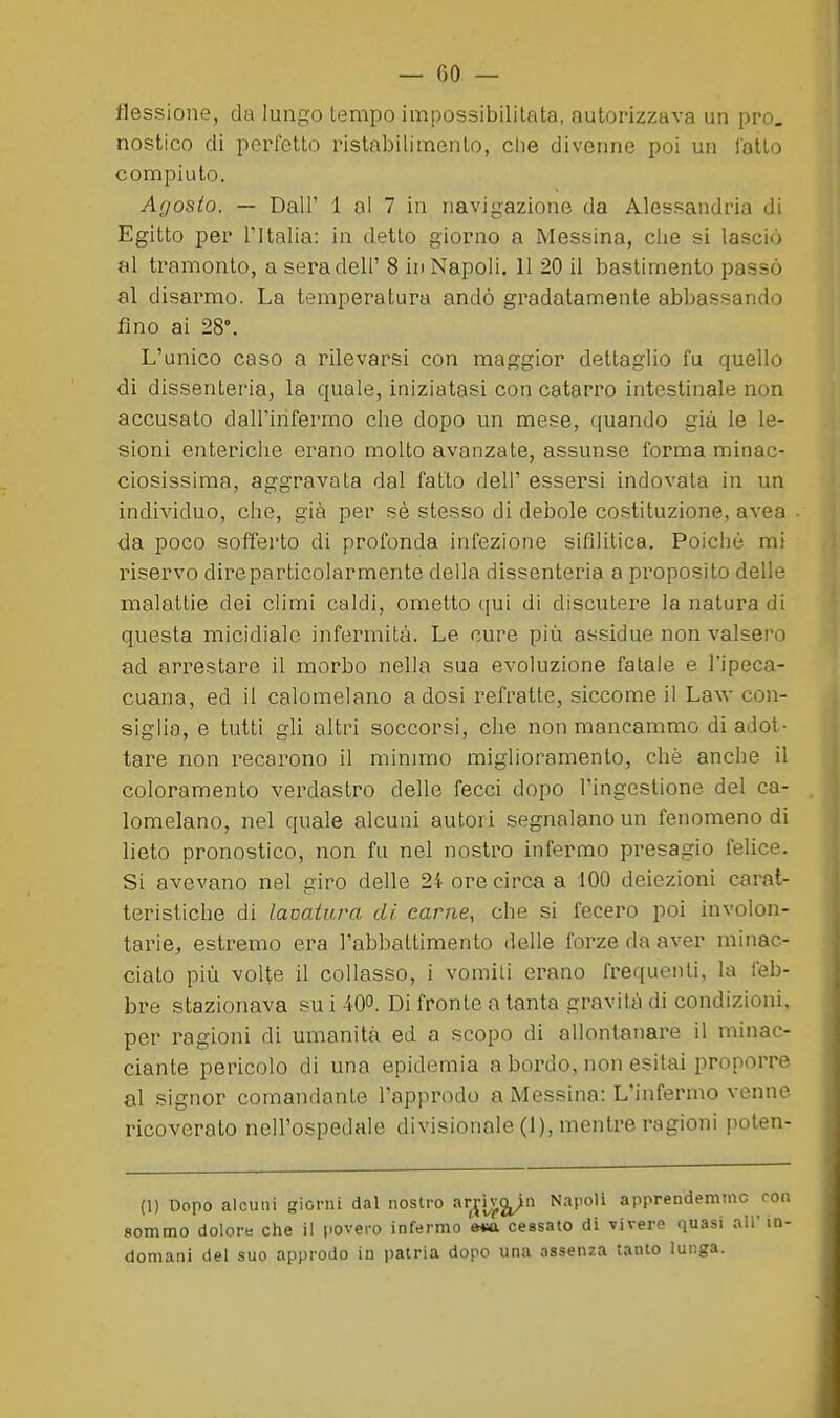 flessione, da lungo tempo impossibilitata, autorizzava un prò, nostico di perfetto ristabilimento, ciie divenne poi un latLo compiuto. Agosto. — Dall' 1 al 7 in navigazione da Alessandria di Egitto per l'Italia: in detto giorno a Messina, che si lasciò al tramonto, a sera dell' 8 in Napoli. 11 20 il bastimento passò al disarmo. La temperatura andò gradatamente abbassando fino ai 28°. L'unico caso a rilevarsi con maggior dettaglio fu quello di dissenteria, la quale, iniziatasi con catarro intestinale non accusalo dall'infermo che dopo un mese, quando già le le- sioni enteriche erano molto avanzate, assunse forma minac- ciosissima, aggravata dal fatto deli' essersi indovata in un individuo, che, già per sè stesso di debole costituzione, avea da poco sofferto di profonda infezione sifilitica. Poiché mi riservo dire particolarmente della dissenteria a proposito delle malattie dei climi caldi, ometto qui di discutere la natura di questa micidiale infermità. Le cure più assidue non valsero ad arrestare il morbo nella sua evoluzione fatale e l'ipeca- cuana, ed il calomelano a dosi refratte, siccome il Law con- siglia, e tutti gli altri soccorsi, che non mancammo di adot- tare non recarono il mimmo miglioramento, chè anche il coloramento verdastro delle fecci dopo l'ingestione del ca- lomelano, nel quale alcuni autori segnalano un fenomeno di lieto pronostico, non fu nel nostro infermo presagio felice. Si avevano nel giro delle 24 ore circa a 100 deiezioni carat- teristiche di lavatura di carne, che si fecero poi involon- tarie, estremo era l'abbattimento delle forze da aver minac- ciato più volte il collasso, i vomiti erano frequenti, la feb- bre stazionava su i 40°. Di fronte a tanta gravità di condizioni, per ragioni di umanità ed a scopo di allonlanai^e il minac- ciante pericolo di una epidemia a bordo, non esitai proporre al signor comandante l'approdo a INlessina: L'infermo venne ricoverato nell'ospedale divisionale (1), mentre ragioni poten- (1) Dopo alcuni giorni dal nostro ari»,);^ ^^^'^^'^ apprendeminc ron sommo dolore che il povero infermo e*a cessato di vivere quasi all' in- domani del suo approdo in patria dopo una assenza tanto lunga.