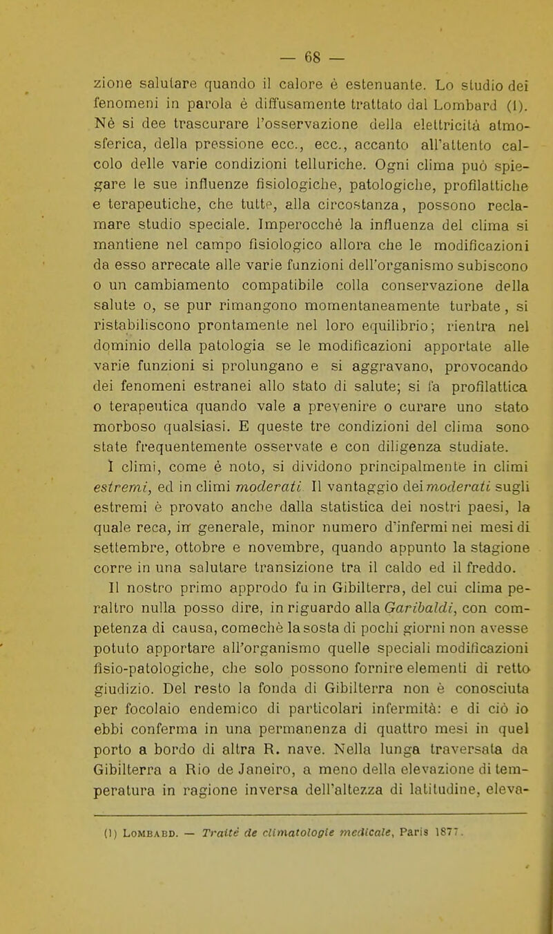 zioiie salutare quando il calore è estenuante. Lo studio dei fenomeni in parola è diffusamente trattato dal LombarJ (1). Nè si dee trascurare l'osservazione della elettricità atmo- sferica, della pressione ecc., ecc., accanto all'attento cal- colo delle varie condizioni telluriche. Ogni clima può .spie- gare le sue influenze fisiologiche, patologiche, profilattiche e terapeutiche, che tutte, alla circostanza, possono recla- mare studio speciale. Imperocché la influenza del clima si mantiene nel campo fisiologico allora che le modificazioni da esso arrecate alle varie funzioni dell'organismo subiscono o un cambiamento compatibile colla conservazione della salute 0, se pur rimangono momentaneamente turbate, si ristabiliscono prontamente nel loro equilibrio; rientra nel dominio della patologia se le modificazioni apportate alle varie funzioni si prolungano e si aggravano, provocando dei fenomeni estranei allo stato di salute; si fa profilattica o terapeutica quando vale a prevenire o curare uno stato morboso qualsiasi. E queste tre condizioni del clima sono state frequentemente osservate e con diligenza studiate. I climi, come è noto, si dividono principalmente in climi estremi, ed in climi moderati II vantaggio dei modem^i sugli estremi è provato anche dalla statistica dei nostri paesi, la quale reca, in generale, minor numero d'infermi nei mesi di settembre, ottobre e novembre, quando appunto la stagione corre in una salutare transizione tra il caldo ed il freddo. II nostro primo approdo fu in Gibilterra, del cui clima pe- raltro nulla posso dire, in riguardo alla Garj6a/rf{, con com- petenza di causa, comechè la sosta di pochi giorni non avesse potuto apportare all'organismo quelle speciali modificazioni flsio-patologiche, che solo possono fornire elementi di retto giudizio. Del resto la fonda di Gibilterra non è conosciuta per focolaio endemico di particolari infermità: e di ciò io ebbi conferma in una permanenza di quattro mesi in quel porto a bordo di altra R. nave. Nella lunga traversata da Gibilterra a Rio de Janeiro, a meno della elevazione di tem- peratura in ragione inversa dell'altezza di latitudine, eleva- li) LoMBABD. — Traiti de climatologie medicale, Paris 1877.