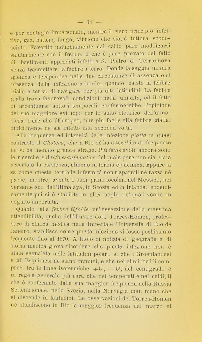 tivo, gaz, batteri, fungo, vibrione che sia, è tuttora scono- sciuto. Favorito indubbiamente dal caldo pare modificarsi salutarmente con il freddo, il che è pure provato dal fatto di bastimenti approdati infetti a S. Pietro di Terranuova senza trasmettere la febbre a terra. Donde la saggia misura igienica e terapeutica nelle due circostanze di assenza o di presenza della infezione a bordo, quando esiste la febbre gialla a terra, di navigare per più alte latitudini. La febbre gialla trova favorevoli condizioni nella umidità, ed il fatto di accentuarsi sotto i temporali confermerebbe l'opinione del suo maggiore sviluppo per lo stato elettrico dell'atmo- sfera. Pare che l'Europeo, pur più facile alla febbre gialla, difficilmente ne sia infetto una seconda volta. Alla frequenza ed intensità della infezione gialla fa quasi contrasto il Cholera, che a Rio nè ha attecchito di frequente nè vi ha menato grande strage. Più favorevoli ancora sono le ricerche sul ii/o esantematico del quale pare non sia stala accertata la esistenza, almeno in forma epidemica. Eppure si sa come questa terribile infermità non risparmii nè razza né paese, mentre, avente i suoi primi focolari nel Messico, nel versante sud dell'Himalaya, in Scozia ed in Irlanda, endemi- camente poi si è stabilita in altri luoghi ne' quali venne in seguito importata. Quanto alla febbre tifoide un' asserzione della massima attendibilità, quella dellllustre dott. Torres-Homen, profes- sore di clinica medica nella Imperiale Università di Rio de Janeiro, stabilisce come questa infezione vi fosse pochissimo frequente fino al 1870. A titolo di notizia di geografia e di storia medica giova ricordare che questa infezione non è stata segnalata nelle latitudini polari, sì che i Groenlandesi e gli Esquimesi ne siano immuni, e che nei climi freddi com- presi tra le linee isotermiche +-5°, — 5°, del centigrado è in regola generale più rara che nei temperati e nei caldi, il che è confermato dalla sua maggior frequenza nella Russia Settentrionale, nella Svezia, nella Norvegia man mano che si discende in latitudini. Le osservazioni del Torres-Homen ne stabiliscono in Rio la maggior frequenza dal marzo al