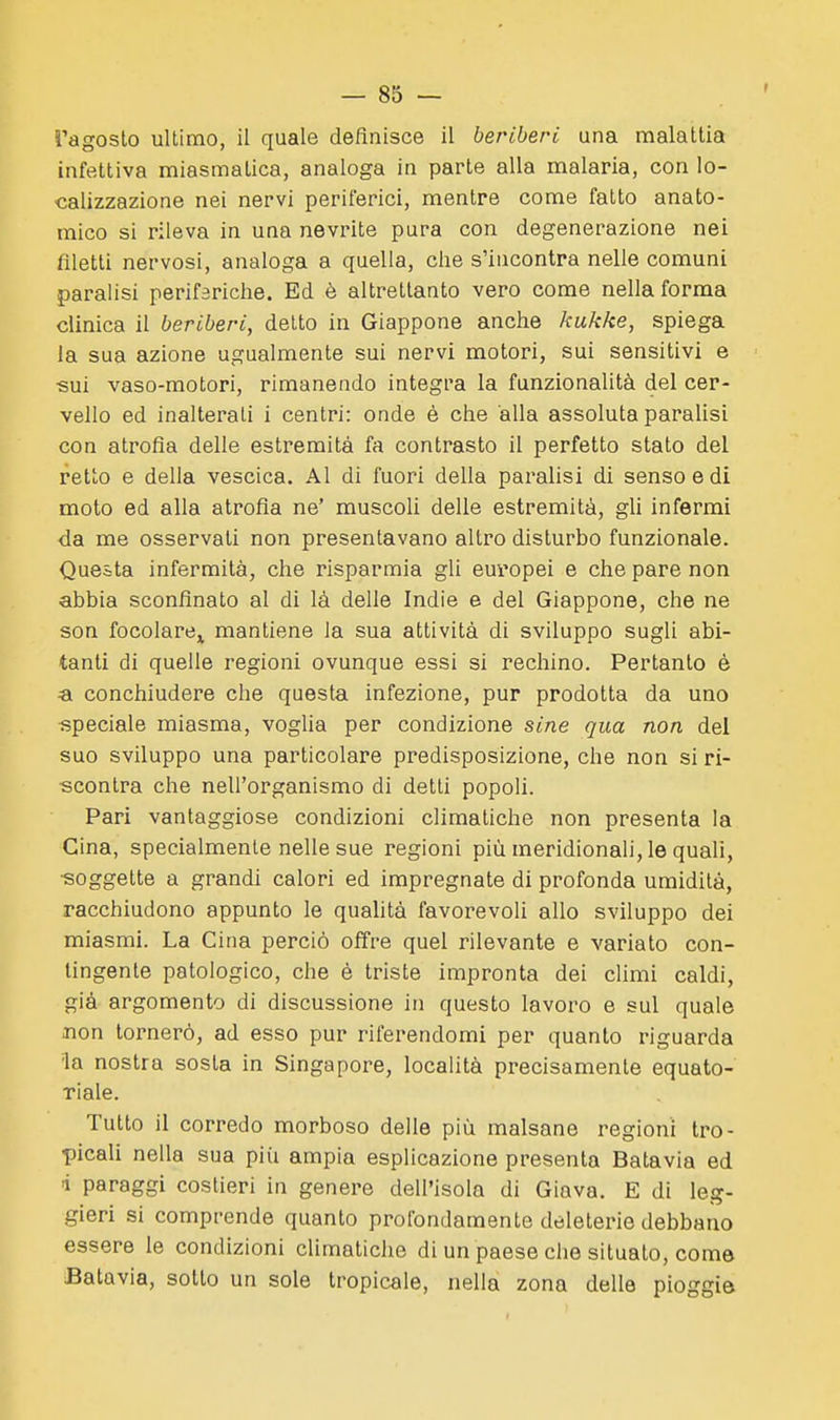 Tagoslo uUimo, il quale definisce il beriberi una malattia infettiva miasmatica, analoga in parte alla malaria, con lo- calizzazione nei nervi periferici, mentre come fatto anato- mico si rileva in una nevrite pura con degenerazione nei filetti nervosi, analoga a quella, che s'incontra nelle comuni paralisi perifariche. Ed è altrettanto vero come nella forma clinica il beriberi, detto in Giappone anche kukke, spiega la sua azione ugualmente sui nervi motori, sui sensitivi e sui vaso-motori, rimanendo integra la funzionalità del cer- vello ed inalterali i centri: onde è che alla assoluta paralisi con atrofia delle estremità fa contrasto il perfetto stato del retto e della vescica. Al di fuori della paralisi di senso e di moto ed alla atrofia ne' muscoli delle estremità, gli infermi da me osservati non presentavano altro disturbo funzionale. Questa infermità, che risparmia gli europei e che pare non abbia sconfinato al di là delle Indie e del Giappone, che ne son focolare^ mantiene la sua attività di sviluppo sugli abi- tanti di quelle regioni ovunque essi si rechino. Pertanto è «i conchiudere che questa infezione, pur prodotta da uno speciale miasma, voglia per condizione sine qua non del suo sviluppo una particolare predisposizione, che non si ri- scontra che nell'organismo di detti popoli. Pari vantaggiose condizioni climatiche non presenta la Gina, specialmente nelle sue regioni più meridionali, le quali, ■soggette a grandi calori ed impregnate di profonda umidità, racchiudono appunto le qualità favorevoli allo sviluppo dei miasmi. La Cina perciò offre quel rilevante e variato con- tingente patologico, che è triste impronta dei climi caldi, già argomento di discussione in questo lavoro e sul quale non tornerò, ad esso pur riferendomi per quanto riguarda la nostra sosta in Singapore, località precisamente equato- riale. Tutto il corredo morboso delle più malsane regioni tro- picali nella sua più ampia esplicazione presenta Batavia ed i paraggi costieri in genere dell'isola di Giava. E di leg- gieri si comprende quanto profondamente deleterie debbano essere le condizioni cUmatiche di un paese che situato, come Batavia, sotto un sole tropicale, nella zona delle pioggia