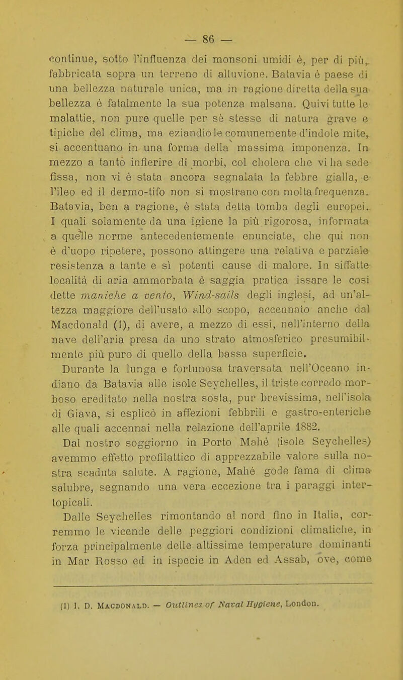 continue, sotto l'influenza dei monsoni umidi è, per di più,, fabbricala sopra un terreno di alluvione. Batavia ó paese di una bellezza naturale unica, ma in raffiouc diretta della sua bellezza è fatalmente la sua potenza malsana. Quivi tutte le malattie, non pure quelle per sè stesse di natura grave e tipiche del clima, ma eziandio le comunemente d'indole mite, si accentuano in una fornna della massima imponenza. In mezzo a tanto infierire di moi^bi, col cholera die vi ha sede fissa, non vi è stata ancora segnalata la febbre gialla, e l'ileo ed il dermo-tifo non si mostrano con molla frequenza. Batavia, ben a ragione, è stata detta tomba degli europei, I quali solamente da una igiene la più rigorosa, informata a quelle norme antecedentemente enunciale, che qui non è d'uopo ripetere, possono attingere una relativa e parziale resistenza a tante e sì potenti cause di malore. In siiratte- località di aria ammorbala è saggia pratica issare le cosi dette maniche a venio, Wind-sails degli inglesi, ad un'al- tezza maggiore dell'usalo allo scopo, accennato anche dal Macdonald (I), di avere, a mezzo di essi, nell'interno della nave dell'aria presa da uno strato atmosferico presumibil- mente più puro di quello della bassa superfìcie. Durante la lunga e fortunosa traversata nell'Oceano in- diano da Batavia alle isole Seychelles, il triste corredo mor- boso ereditato nella nostra sosia, pur brevissima, nell'isola di Giava, si esplicò in affezioni febbrili e gastro-enteriche alle quali accennai nella relazione dell'aprile 1882. Dal nostro soggiorno in Porto Malie (isole Seychelles) avemmo effetto profilattico di apprezzabile valore sulla no- stra scaduta salute. A ragione, Mahè gode fama di clima- salubre, segnando una vera eccezione tra i paraggi inler- topicali. Dalle Seychelles rimontando al nord fino in Italia, cor- remmo le vicende delle peggiori condizioni climatiche, in forza principalmente delle altissime temperature dominanti in Mar Rosso ed in ispecie in Aden ed Assab, óve, come (1) I. D. Macdonald. — Outlines or I\^aval Hi/fftcne, London.