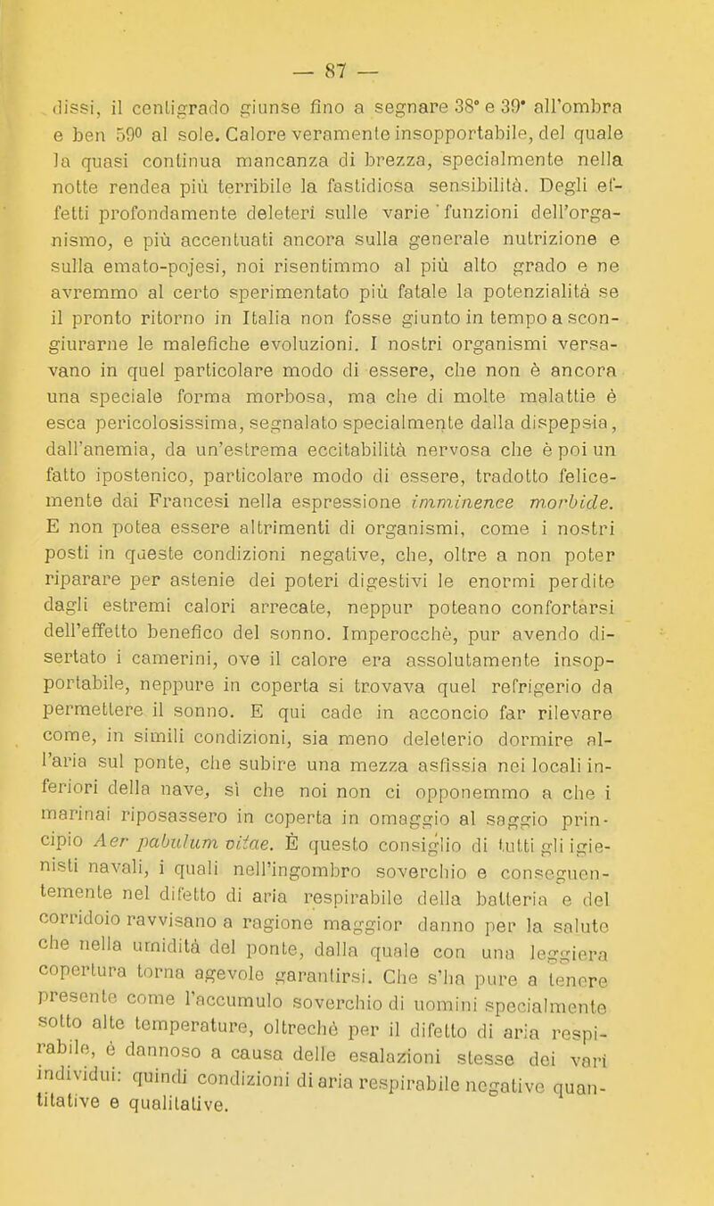 (]issi, il centigrado giunse fino a segnare 38° e 39* all'ombra e ben 590 al sole. Calore veramente insopportabile, del quale la quasi continua mancanza di brezza, specialmente nella notte rendea più terribile la fastidiosa sensibilità. Degli ef- fetti profondamente deleteri sulle varie ' funzioni dell'orga- nismo, e più accentuati ancora sulla generale nutrizione e sulla emato-pojesi, noi risentimmo al più alto grado e ne avremmo al certo sperimentato più fatale la potenzialità se il pronto ritorno in Italia non fosse giunto in tempo a scon- giurarne le malefiche evoluzioni. I nostri organismi versa- vano in quel particolare modo di essere, che non è ancora una speciale forma morbosa, ma che di molte malattie è esca pericolosissima, segnalato specialmente dalla dispepsia, dall'anemia, da un'estrema eccitabilità nervosa che è poi un fatto ipostenico, particolare modo di essere, tradotto felice- mente dai Francesi nella espressione imminenee morbide. E non potea essere altrimenti di organismi, come i nostri posti in qaeste condizioni negative, che, oltre a non poter riparare per astenie dei poteri digestivi le enormi perdite dagli estremi calori arrecate, neppur poteano confortarsi dell'effetto benefico del sonno. Imperocché, pur avendo di- sertato i camerini, ove il calore era assolutamente insop- portabile, neppure in coperta si trovava quel refrigerio da permettere il sonno. E qui cade in acconcio far rilevare come, in simili condizioni, sia meno deleterio dormire al- l'aria sul ponte, che subire una mezza asfissia noi locali in- feriori della nave, sì che noi non ci opponemmo a che i marinai riposassero in coperta in omaggio al saggio prin- cipio Aer pabulum viiae. È questo consiglio di tutti gli igie- nisti navali, i quali nell'ingombro soverchio e conseguen- temente nel difetto di aria respirabile della batteria e del corridoio ravvisano a ragione maggior danno per la salute che nella umidità del ponte, dalla quale con una leg-iera copertura torna agevole garantirsi. Che s'ha pure a te'nore presente come l'accumulo soverchio di uomini specialmente sotto alte temperature, oltreché per il difetto di aria respi- rabile, è dannoso a causa delle esalazioni stesse dei vari mdividui: quindi condizioni di aria respirabile negative quan- titative e qualitative.