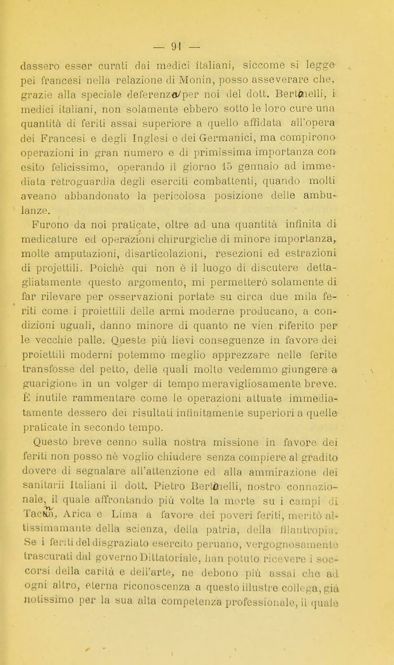 classerò esser curati dai medici italiani, siccome si legge pei francesi nella relazione di Monin, posso asseverare che, grazie alla speciale deferenza/per noi del dott. Berlóielli, i medici italiani, non solamente ebbero sotto le loro cure una quantità di feriti assai superiore a quello affidata all'opera dei Francesi e degli Inglesi e dei Germanici, ma compirono operazioni in gran numero e di primissima importanza con- esito felicissimo, operando il giorno 15 gennaio ad imme- diata retroguardia degli eserciti combattenti, quando molti aveano abbandonato la pericolosa posizione delle ambu- lanze. Furono da noi praticate, oltre ad una quantità infinita di medicature ed operazioni chirurgiche di minore importanza, molte amputazioni, disarticolazioni, resezioni ed estrazioni di projettili. Poiché qui non è il luogo di discutere detta- gliatamente questo argomento, mi permetterò solamente di far rilevare per osservazioni portate su circa due mila fe- riti come i proiettili delle armi moderne producano, a con- dizioni uguali, danno minore di quanto ne vien riferito per le vecchie palle. Queste più lievi conseguenze in favore dei proiettili moderni potemmo meglio apprezzare nelle ferite transfosse del petto, delle quali molle vedemmo giungere a guarigionb in un volger di tempo meravigliosamente breve. È inutile rammentare come le operazioni attuate immedia- tamente dessero dei risultali infinitamente superiori a quelle praticate in secondo tempo. Questo breve cenno sulla nostra missione in favore dei feriti non posso né voglio chiudere senza compiere al gradito dovere di segnalare alTaltenzione ed alla ammirazione dei sanitai-ii Italiani il dott. Pietro BerlAielli, nostro connazio- nale, il quale affrontando più volte la morte su i campi di TacKa, Arica c Lima a favore dei poveri feriti, meritò al- tissimamante della scienza, della patria, della filantropia. Se i l'enti del disgraziato esercito peruano, vergogiiosamenlo trascurati dal governo Dittatoriale, han potuto ricevere i soc- corsi della carila e dell'arte^ ne debono più assai cho ad ogni altro, eterna riconoscenza a questo illustre collega, già notissimo per la sua alta competenza professionale, il quale 1
