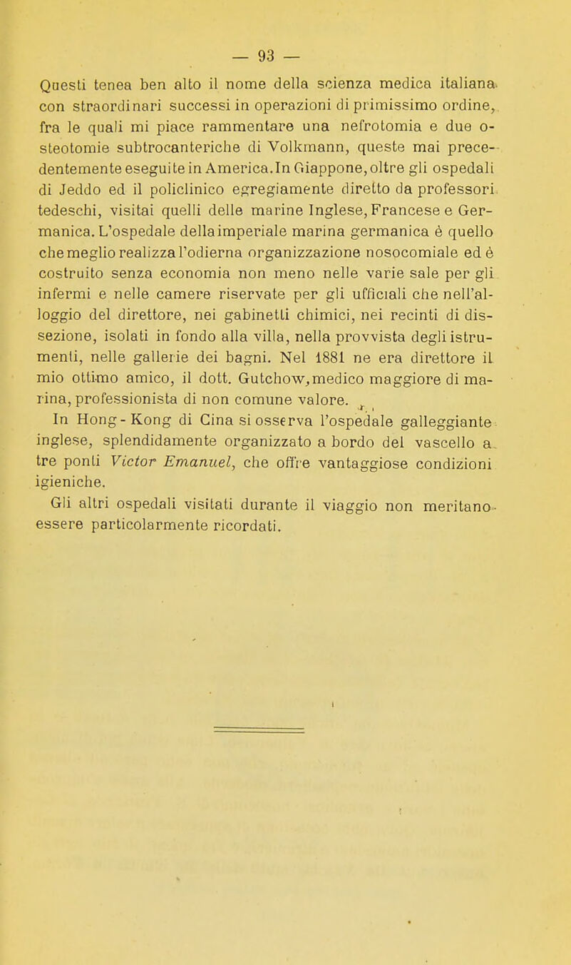 Qnesti tenea ben alto il nome della scienza medica italiana, con straordinari successi in operazioni di primissimo ordine,, fra le quali mi piace rammentare una nefrotomia e due o- steotomie subtrocanteriche di Volkmann, queste mai prece-- dentemente esegui te in America. In Giappone, oltre gli ospedal i di Jeddo ed il policlinico egregiamente diretto da professori tedeschi, visitai quelli delle marine Inglese, Francese e Ger- manica. L'ospedale della imperiale marina germanica è quello che meglio realizza l'odierna organizzazione nosocomiale ed è costruito senza economia non meno nelle varie sale per gli infermi e nelle camere riservate per gli ufficiali che nell'al- loggio del direttore, nei gabinetti chimici, nei recinti di dis- sezione, isolati in fondo alla villa, nella provvista degli istru- menti, nelle gallerie dei bagni. Nel 1881 ne era direttore il mio ottimo amico, il dott. Gutchow,medico maggiore di ma- rina, professionista di non comune valore. ^ In Hong-Kong di Gina si osserva l'ospedale galleggiante inglese, splendidamente organizzato a bordo del vascello a tre ponti Victor Emanuel, che offre vantaggiose condizioni igieniche. Gli altri ospedali visitati durante il viaggio non meritano- essere particolarmente ricordati. I
