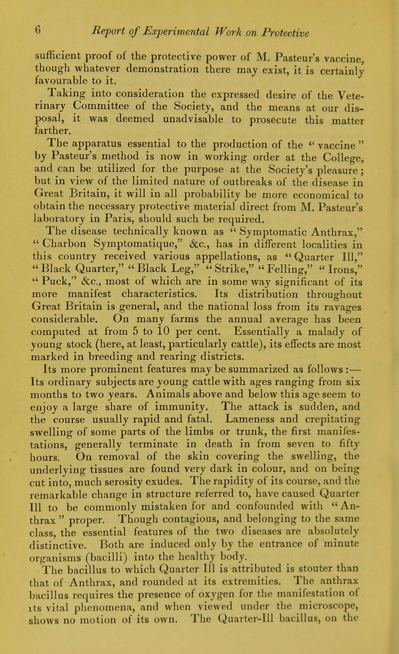 sufficient proof of the protective power of M. Pasteur's vaccine, though whatever demonstration there maj exist, it is certainly favourable to it. Taking into consideration the expressed desire of the Vete- rinary Committee of the Society, and the means at our dis- posal, it was deemed unadvisable to prosecute this matter farther. The apparatus essential to the production of the  vaccine  by Pasteur's method is now in working order at the College, and can be utilized for the purpose at the Society's pleasure; but in view of the limited nature of outbreaks of the disease in Great Britain, it will in all probability be more economical to obtain the necessary protective material direct from M. Pasteur's laboratory in Paris, should such be required. The disease technically known as  Symptomatic Anthrax,  Charbon Symptomatique, &c., has in different localities in this country received various appellations, as  Quarter 111,  Black Quarter,  Black Leg,  Strike,  Felling, « Irons,  Puck, &c., most of which are in some way significant of its more manifest characteristics. Its distribution throughout Great Britain is general, and the national loss from its ravages considerable. On many farms the annual average has been computed at from 5 to 10 per cent. Essentially a malady of young stock (here, at least, particularly cattle), its effects are most marked in breeding and rearing districts. Its more prominent features may be summarized as follows :— Its ordinary subjects are young cattle with ages ranging from six months to two years. Animals above and below this age seem to enjoy a large share of immunity. The attack is sudden, and the course usually rapid and fatal. Lameness and crepitating swelling of some parts of the limbs or trunk, the first manifes- tations, generally terminate in death in from seven to fifty hours. On removal of the skin covering the swelling, the underlying tissues are found very dark in colour, and on being cut into, much serosity exudes. The rapidity of its course, and the remarkable change in structure referred to, have caused Quarter 111 to be commonly mistaken for and confounded with  An- thrax  proper. Though contagious, and belonging to the same class, the essential features of the two diseases are absolutely distinctive. Both are induced only by the entrance of minute organisms (bacilli) into the healthy body. The bacillus to which Quarter 111 is attributed is stouter than that of Anthrax, and rounded at its extremities. The anthrax bacillus requires the presence of oxygen for the manifestation of its vital phenomena, and when viewed under the microscope, shows no motion of its own. The Quarter-Ill bacillus, on the