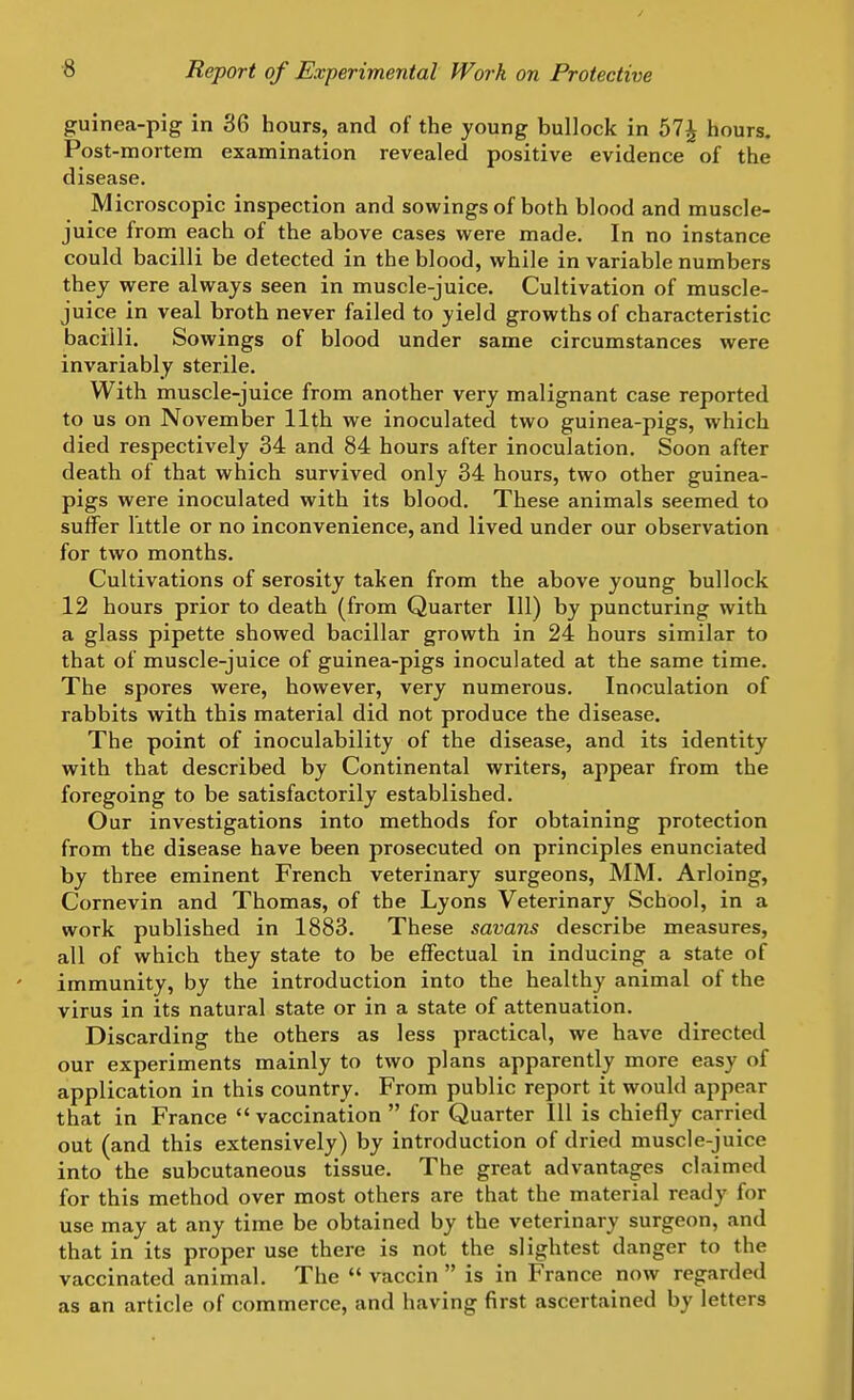 guinea-pig in 36 hours, and of the young bullock in hours. Post-mortem examination revealed positive evidence of the disease. Microscopic inspection and sowings of both blood and muscle- juice from each of the above cases were made. In no instance could bacilli be detected in the blood, while in variable numbers thej were always seen in muscle-juice. Cultivation of muscle- juice in veal broth never failed to yield growths of characteristic bacilli. Sowings of blood under same circumstances were invariably sterile. With muscle-juice from another very malignant case reported to us on November 11th we inoculated two guinea-pigs, which died respectively 34 and 84 hours after inoculation. Soon after death of that which survived only 34 hours, two other guinea- pigs were inoculated with its blood. These animals seemed to suffer little or no inconvenience, and lived under our observation for two months. Cultivations of serosity taken from the above young bullock 12 hours prior to death (from Quarter 111) by puncturing with a glass pipette showed bacillar growth in 24 hours similar to that of muscle-juice of guinea-pigs inoculated at the same time. The spores were, however, very numerous. Inoculation of rabbits with this material did not produce the disease. The point of inoculability of the disease, and its identity with that described by Continental writers, appear from the foregoing to be satisfactorily established. Our investigations into methods for obtaining protection from the disease have been prosecuted on principles enunciated by three eminent French veterinary surgeons, MM. Arloing, Cornevin and Thomas, of the Lyons Veterinary School, in a work published in 1883. These savans describe measures, all of which they state to be effectual in inducing a state of immunity, by the introduction into the healthy animal of the virus in its natural state or in a state of attenuation. Discarding the others as less practical, we have directed our experiments mainly to two plans apparently more easy of application in this country. From public report it would appear that in France  vaccination  for Quarter 111 is chiefly carried out (and this extensively) by introduction of dried muscle-juice into the subcutaneous tissue. The great advantages claimed for this method over most others are that the material ready for use may at any time be obtained by the veterinary surgeon, and that in its proper use there is not the slightest danger to the vaccinated animal. The  vaccin  is in France now regarded as an article of commerce, and having first ascertained by letters