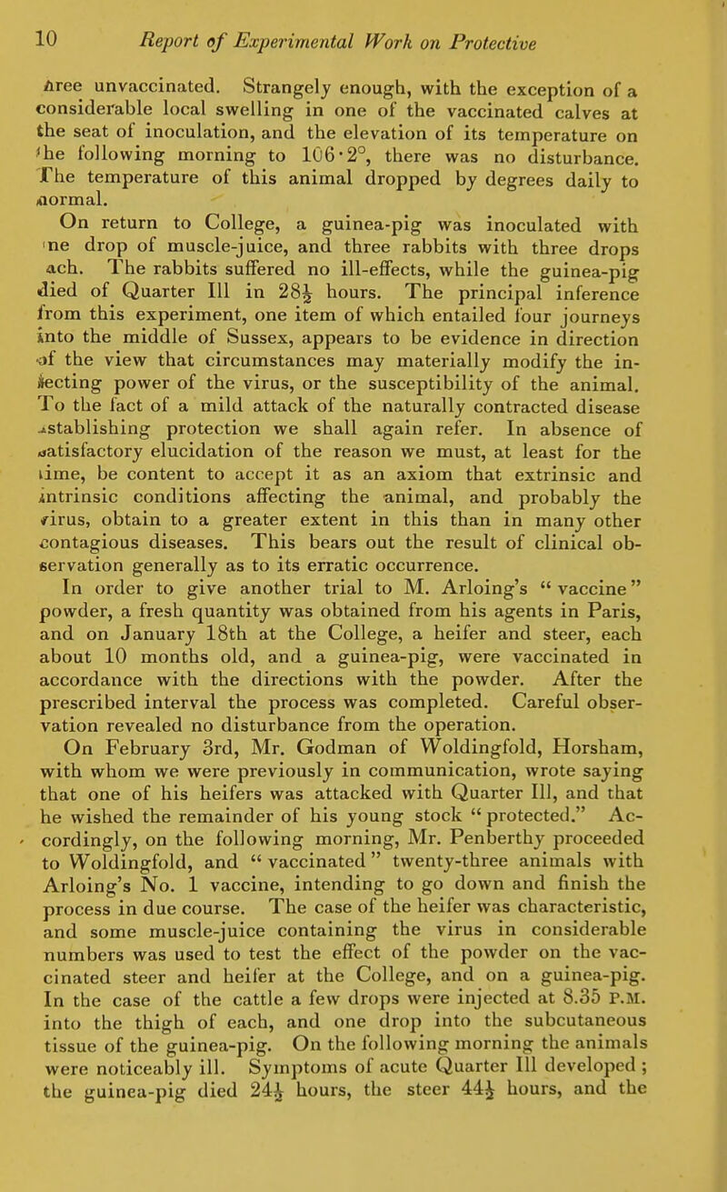 tree unvaccinated. Strangely enough, with the exception of a considerable local swelling in one of the vaccinated calves at the seat of inoculation, and the elevation of its temperature on 'he following morning to 106-2°, there was no disturbance. The temperature of this animal dropped by degrees daily to fOormal. On return to College, a guinea-pig was inoculated with ine drop of muscle-juice, and three rabbits with three drops ach. The rabbits suffered no ill-effects, while the guinea-pig died of Quarter 111 in 28^ hours. The principal inference from this experiment, one item of which entailed lour journeys into the middle of Sussex, appears to be evidence in direction •of the view that circumstances may materially modify the in- ilecting power of the virus, or the susceptibility of the animal. To the fact of a mild attack of the naturally contracted disease -istablishing protection we shall again refer. In absence of satisfactory elucidation of the reason we must, at least for the lime, be content to accept it as an axiom that extrinsic and intrinsic conditions affecting the animal, and probably the firus, obtain to a greater extent in this than in many other contagious diseases. This bears out the result of clinical ob- servation generally as to its erratic occurrence. In order to give another trial to M. Arloing's  vaccine powder, a fresh quantity was obtained from his agents in Paris, and on January 18th at the College, a heifer and steer, each about 10 months old, and a guinea-pig, were vaccinated in accordance with the directions with the powder. After the prescribed interval the process was completed. Careful obser- vation revealed no disturbance from the operation. On February 3rd, Mr. Godman of Woldingfold, Horsham, with whom we were previously in communication, wrote saying that one of his heifers was attacked with Quarter 111, and that he wished the remainder of his young stock  protected. Ac- ' cordingly, on the following morning, Mr. Penberthy proceeded to Woldingfold, and  vaccinated twenty-three animals with Arloing's No. 1 vaccine, intending to go down and finish the process in due course. The case of the heifer was characteristic, and some muscle-juice containing the virus in considerable numbers was used to test the effect of the powder on the vac- cinated steer and heifer at the College, and on a guinea-pig. In the case of the cattle a few drops were injected at 8.35 P.M. into the thigh of each, and one drop into the subcutaneous tissue of the guinea-pig. On the following morning the animals were noticeably ill. Symptoms of acute Quarter 111 developed ; the guinea-pig died 24j^ hours, the steer 44^ hours, and the