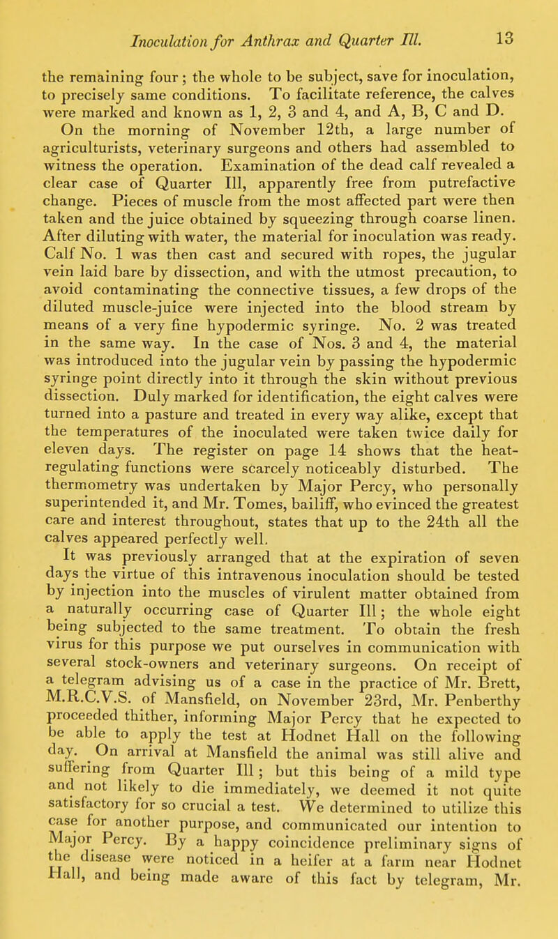 the remaining four ; the whole to be subject, save for inoculation, to precisely same conditions. To facilitate reference, the calves were marked and known as 1, 2, 3 and 4, and A, B, C and D. On the morning of November 12th, a large number of agriculturists, veterinary surgeons and others had assembled to witness the operation. Examination of the dead calf revealed a clear case of Quarter 111, apparently free from putrefactive change. Pieces of muscle from the most affected part were then taken and the juice obtained by squeezing through coarse linen. After diluting with water, the material for inoculation was ready. Calf No. 1 was then cast and secured with ropes, the jugular vein laid bare by dissection, and with the utmost precaution, to avoid contaminating the connective tissues, a few drops of the diluted muscle-juice were injected into the blood stream by means of a very fine hypodermic syringe. No. 2 was treated in the same way. In the case of Nos. 3 and 4, the material was introduced into the jugular vein by passing the hypodermic syringe point directly into it through the skin without previous dissection. Duly marked for identification, the eight calves were turned into a pasture and treated in every way alike, except that the temperatures of the inoculated were taken twice daily for eleven days. The register on page 14 shows that the heat- regulating functions were scarcely noticeably disturbed. The thermometry was undertaken by Major Percy, who personally superintended it, and Mr. Tomes, bailiff, who evinced the greatest care and interest throughout, states that up to the 24th all the calves appeared perfectly well. It was previously arranged that at the expiration of seven days the virtue of this intravenous inoculation should be tested by injection into the muscles of virulent matter obtained from a naturally occurring case of Quarter III; the whole eight being subjected to the same treatment. To obtain the fresh virus for this purpose we put ourselves in communication with several stock-owners and veterinary surgeons. On receipt of a telegram advising us of a case in the practice of Mr. Brett, M.R.C.V.S. of Mansfield, on November 23rd, Mr. Penberthy proceeded thither, informing Major Percy that he expected to be able to apply the test at Hodnet Hall on the following day. On arrival at Mansfield the animal was still alive and suffering from Quarter 111; but this being of a mild type and not likely to die immediately, we deemed it not quite satisfactory for so crucial a test. We determined to utilize this case for another purpose, and communicated our intention to Major Percy. By a happy coincidence preliminary signs of the disease were noticed in a heifer at a farm near Hodnet Hall, and being made aware of this fact by telegram, Mr.