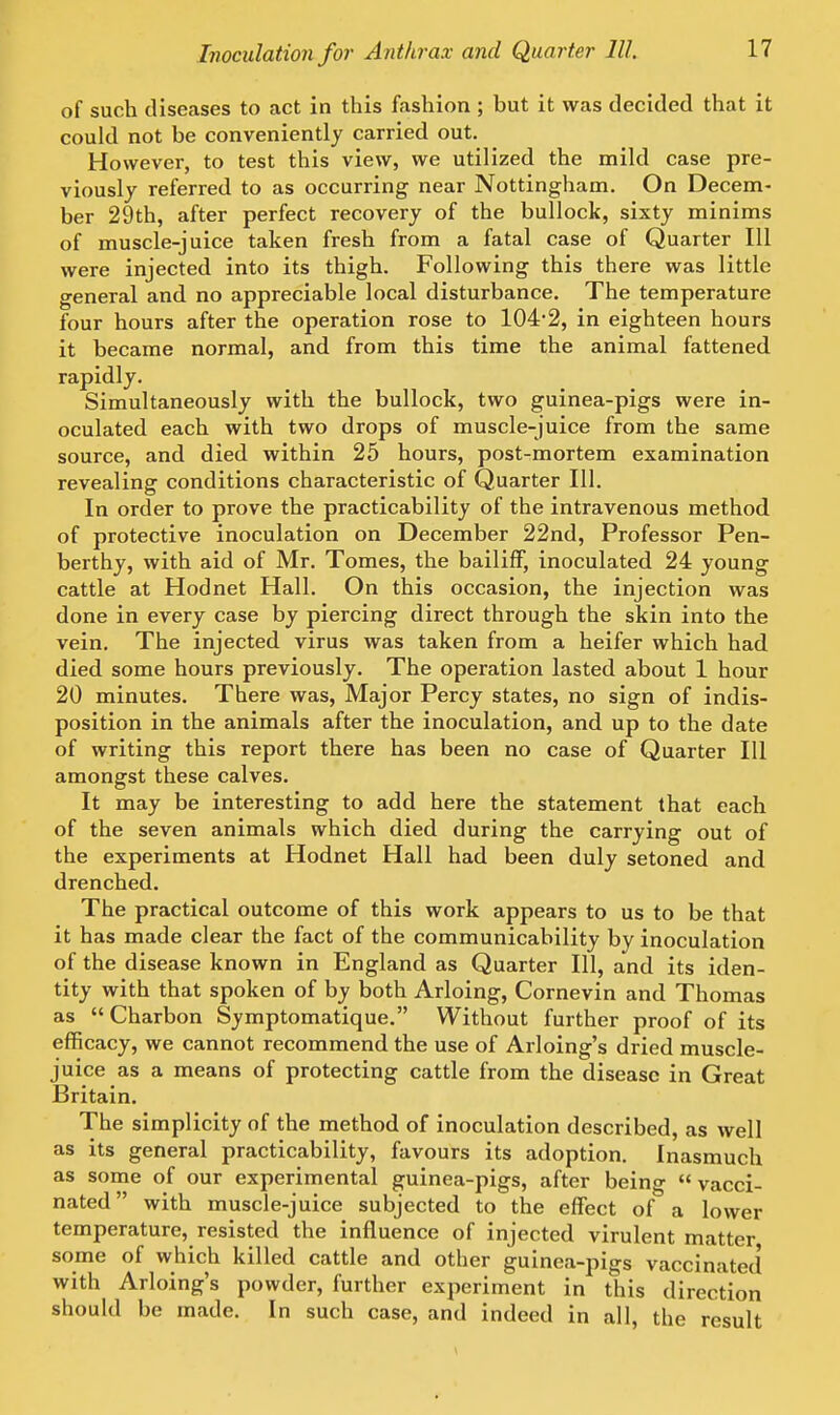 of such diseases to act in this fashion ; but it was decided that it could not be conveniently carried out. However, to test this view, we utilized the mild case pre- viously referred to as occurring near Nottingham. On Decem- ber 29th, after perfect recovery of the bullock, sixty minims of muscle-juice taken fresh from a fatal case of Quarter 111 were injected into its thigh. Following this there was little general and no appreciable local disturbance. The temperature four hours after the operation rose to 1042, in eighteen hours it became normal, and from this time the animal fattened rapidly. Simultaneously with the bullock, two guinea-pigs were in- oculated each with two drops of muscle-juice from the same source, and died within 25 hours, post-mortem examination revealing conditions characteristic of Quarter 111. In order to prove the practicability of the intravenous method of protective inoculation on December 22nd, Professor Pen- berthy, with aid of Mr. Tomes, the bailiff, inoculated 24 young cattle at Hodnet Hall. On this occasion, the injection was done in every case by piercing direct through the skin into the vein. The injected virus was taken from a heifer which had died some hours previously. The operation lasted about 1 hour 20 minutes. There was, Major Percy states, no sign of indis- position in the animals after the inoculation, and up to the date of writing this report there has been no case of Quarter 111 amongst these calves. It may be interesting to add here the statement that each of the seven animals which died during the carrying out of the experiments at Hodnet Hall had been duly setoned and drenched. The practical outcome of this work appears to us to be that it has made clear the fact of the communicability by inoculation of the disease known in England as Quarter 111, and its iden- tity with that spoken of by both Arloing, Cornevin and Thomas as  Charbon Symptomatique. Without further proof of its efficacy, we cannot recommend the use of Arloing's dried muscle- juice as a means of protecting cattle from the disease in Great Britain. The simplicity of the method of inoculation described, as well as its general practicability, favours its adoption. Inasmuch as some of our experimental guinea-pigs, after being  vacci- nated with muscle-juice subjected to the effect of a lower temperature, resisted the influence of injected virulent matter some of which killed cattle and other guinea-pigs vaccinated with Arloing's powder, further experiment in this direction should be made. In such case, and indeed in all, the result