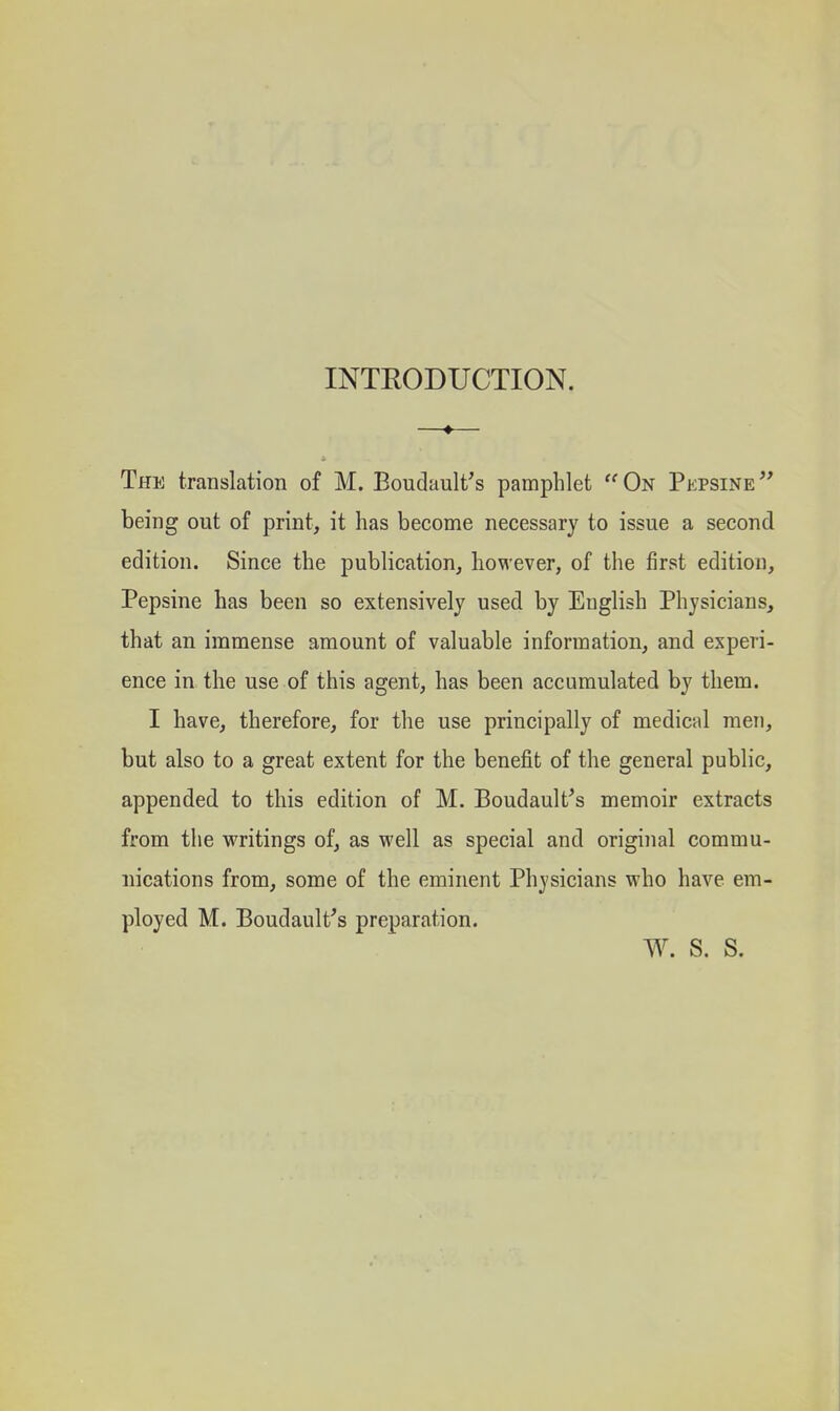 INTRODUCTION. The translation of M. Boudault's pamphlet  On Pepsine  being out of print, it has become necessary to issue a second edition. Since the publication, however, of the first edition, Pepsine has been so extensively used by English Physicians, that an immense amount of valuable information, and experi- ence in the use of this agent, has been accumulated by them. I have, therefore, for the use principally of medical men, but also to a great extent for the benefit of the general public, appended to this edition of M. Boudault^s memoir extracts from the writings of, as well as special and original commu- nications from, some of the eminent Physicians who have em- ployed M. Boudault^s preparation. w. s. s.