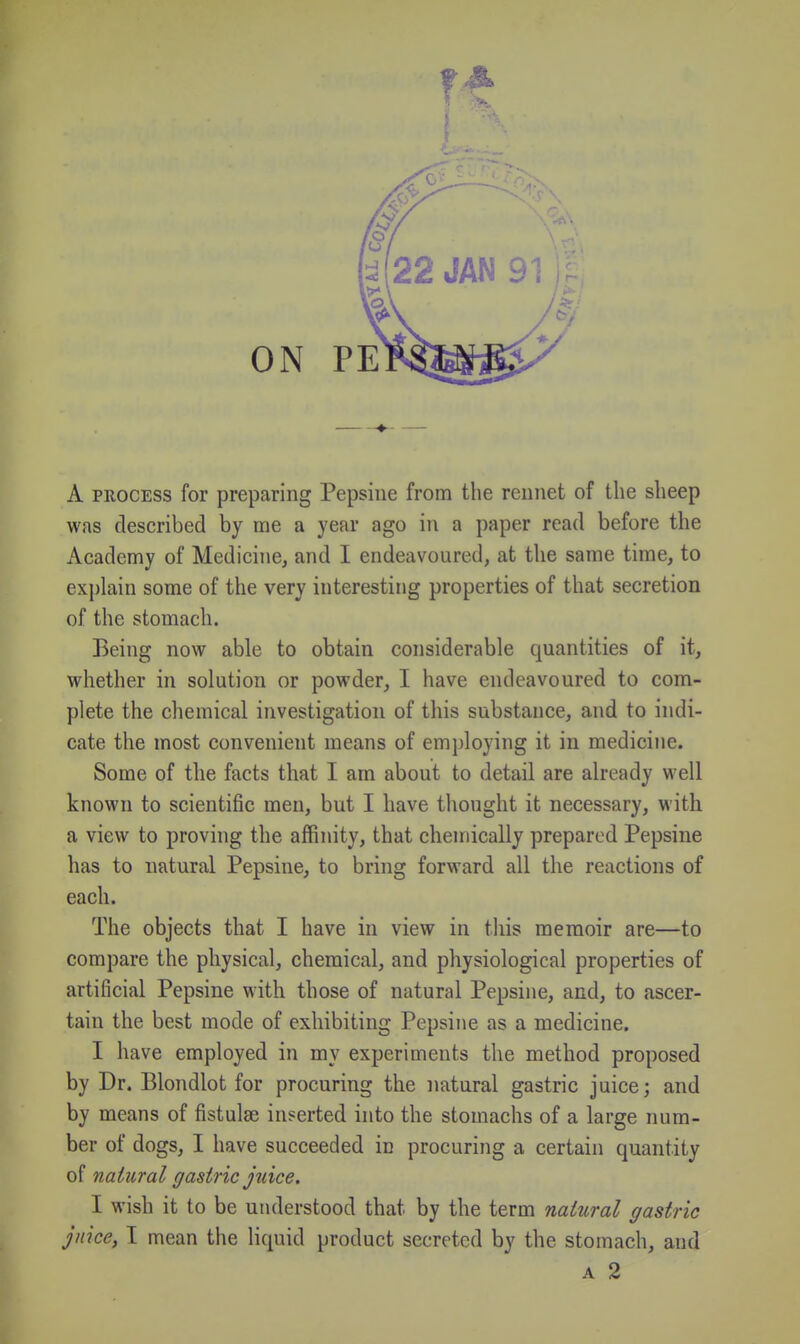 A PROCESS for preparing Pepsiiie from the rennet of the sheep was described by me a year ago in a paper read before the Academy of Medicine, and I endeavoured, at the same time, to explain some of the very interesting properties of that secretion of the stomach. Being now able to obtain considerable quantities of it, whether in solution or powder, I have endeavoured to com- plete the chemical investigation of this substance, and to indi- cate the most convenient means of employing it in medicine. Some of the facts that I am about to detail are already well known to scientific men, but I have thought it necessary, with a view to proving the affinity, that chemically prepared Pepsine has to natural Pepsine, to bring forward all the reactions of each. The objects that I have in view in this memoir are—to compare the physical, chemical, and physiological properties of artificial Pepsine with those of natural Pepsine, and, to ascer- tain the best mode of exhibiting Pepsine as a medicine. I have employed in my experiments the method proposed by Dr. Blondlot for procuring the natural gastric juice; and by means of fistulae inserted into the stomachs of a large num- ber of dogs, I have succeeded in procuring a certain quantity of natural gastric juice. I wish it to be understood that by the term natural gastric juice, I mean the liquid product secreted by the stomach, and