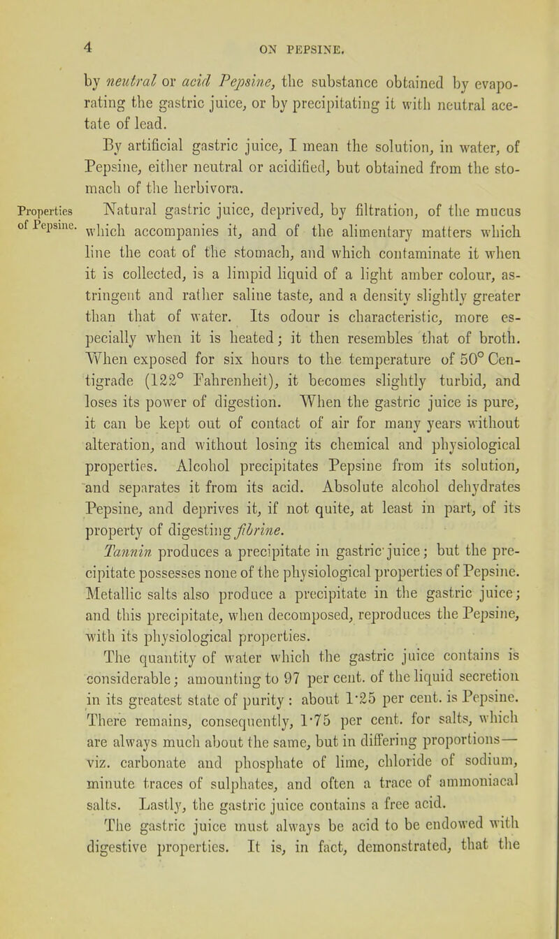 by neutral or acid Pepsine, the substance obtained by evapo- rating the gastric juice, or by precipitating it with neutral ace- tate of lead. By artificial gastric juice, I mean the solution, in water, of Pepsine, either neutral or acidified, but obtained from the sto- mach of the herbivora. Properties Natural gastric juice, deprived, by filtration, of the mucus of Pepsine. ^^,\^[^^\^ accompanies it, and of the alimentary matters which line the coat of the stomach, and which contaminate it when it is collected, is a limpid liquid of a light amber colour, as- tringent and rather saline taste, and a density slightly greater than that of water. Its odour is characteristic, more es- pecially when it is heated; it then resembles that of broth. When exposed for six hours to the temperature of 50° Cen- tigrade (122° Tahrenheit), it becomes slightly turbid, and loses its power of digestion. When the gastric juice is pure, it can be kept out of contact of air for many years without alteration, and without losing its chemical and physiological properti(=s. Alcohol precipitates Pepsine from its solution, and separates it from its acid. Absolute alcohol dehydrates Pepsine, and deprives it, if not quite, at least in part, of its property of digesting^(^i/-me. Tannin produces a precipitate in gastric juice; but the pre- cipitate possesses none of the physiological properties of Pepsine. Metallic salts also produce a precipitate in the gastric juice; and this precipitate, when decomposed, reproduces the Pepsine, with its physiological properties. The quantity of water which the gastric juice contains is considerable; amounting to 97 percent, of thehquid secretion in its greatest state of purity : about 1-25 per cent, is Pepsine. There remains, consequently, 1-75 per cent, for salts, which are always much about the same, but in diS'ering proportions— viz. carbonate and phosphate of lime, chloride of sodium, minute traces of sulphates, and often a trace of ammoniacal salts. Lastly, the gastric juice contains a free acid. The gastric juice must always be acid to be endowed with digestive properties. It is, in fact, demonstrated, that the