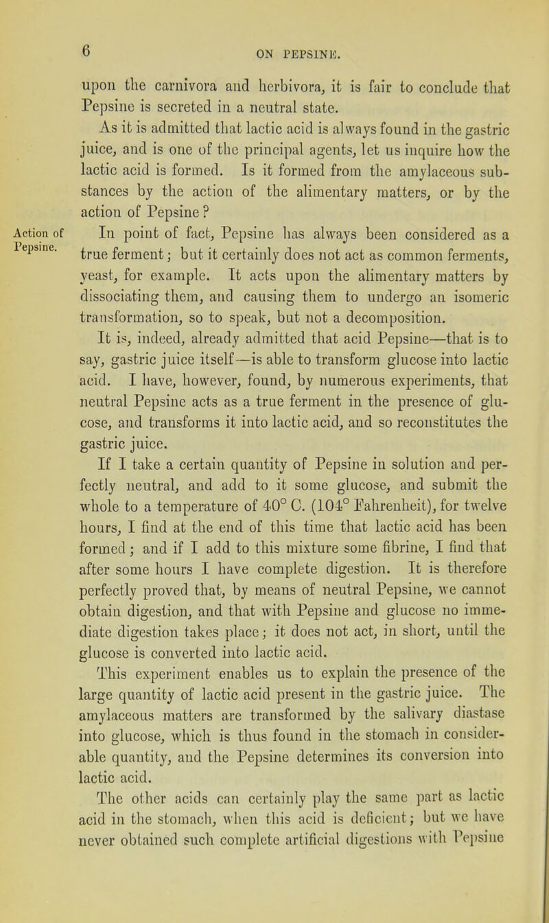 upon the carnivora and lierbivora, it is fair to conclude that Pepsine is secreted in a neutral state. As it is admitted that lactic acid is always found in the gastric juice, and is one of the principal agents, let us inquire how the lactic acid is formed. Is it formed from the amylaceous sub- stances by the action of the alimentary matters, or by the action of Pepsine ? Action of In point of fact, Pepsine has always been considered as a Pepsine. ^^^^ ferment; but it certainly does not act as common ferments, yeast, for example. It acts upon the alimentary matters by dissociating them, and causing them to undergo an isomeric transformation, so to speak, but not a decomposition. It is, indeed, already admitted that acid Pepsine—that is to say, gastric juice itself—is able to transform glucose into lactic acid. I have, however, found, by numerous experiments, that neutral Pepsine acts as a true ferment in the presence of glu- cose, and transforms it into lactic acid, and so reconstitutes the gastric juice. If I take a certain quantity of Pepsine in solution and per- fectly neutral, and add to it some glucose, and submit the whole to a temperature of 40° C. (104° Pahrenheit), for twelve hours, I find at the end of this time that lactic acid has been formed; and if I add to this mixture some fibrine, I find that after some hours I have complete digestion. It is therefore perfectly proved that, by means of neutral Pepsine, we cannot obtain digestion, and that with Pepsine and glucose no imme- diate digestion takes place; it does not act, in short, until the glucose is converted into lactic acid. This experiment enables us to explain the presence of the large quantity of lactic acid present in the gastric juice. The amylaceous matters are transformed by the salivary diastase into glucose, which is thus found in the stomach in consider- able quantity, and the Pepsine determines its conversion into lactic acid. The other acids can certainly play the same part as lactic acid in the stomacli, when this acid is deficient; but we have never obtained such complete artificial digestions with Pejisine