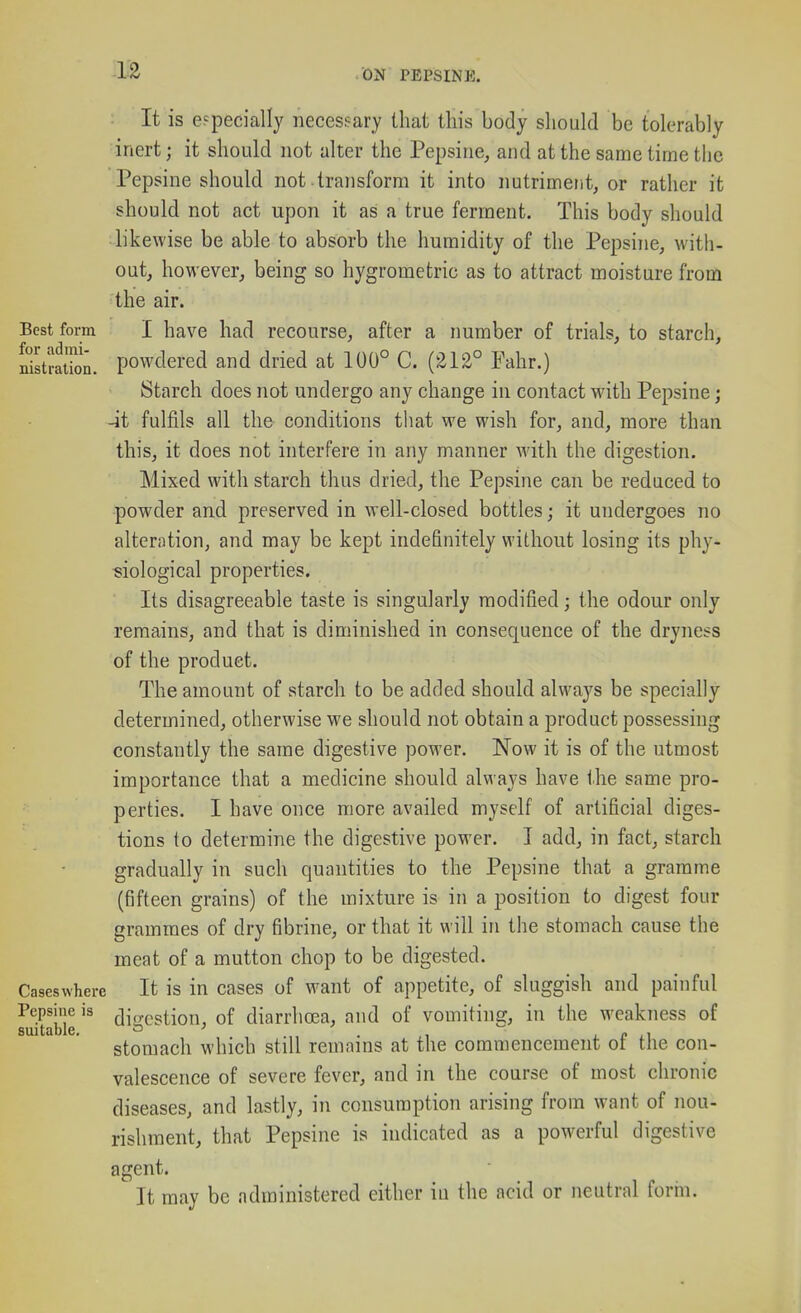 It is especially necessary that this body should be tolerably inert; it should not alter the Pepsine, and at the same time the Pepsine should not transform it into nutriment, or rather it should not act upon it as a true ferment. This body should likewise be able to absorb the humidity of the Pepsine, with- out, however, being so hygrometric as to attract moisture from the air. Best form I have had recourse, after a number of trials, to starch, nistration. powdered and dried at 100° C. (212° Fahr.) Starch does not undergo any change in contact with Pepsine; -it fulfils all the conditions tliat we wish for, and, more than this, it does not interfere in any manner with the digestion. Mixed with starch thus dried, the Pepsine can be reduced to powder and preserved in well-closed bottles; it undergoes no alterntion, and may be kept indefinitely without losing its phy- siological properties. Its disagreeable taste is singularly modified; the odour only remains, and that is diminished in consequence of the dryness of the product. The amount of starch to be added should always be specially determined, otherwise we should not obtain a product possessing constantly the same digestive power. Now it is of the utmost importance that a medicine should always have the same pro- perties. I have once more availed myself of artificial diges- tions to determine the digestive power. I add, in fact, starch gradually in such quantities to the Pepsine that a gramme (fifteen grains) of the mixture is in a position to digest four grammes of dry fibrine, or that it will in the stomach cause the meat of a mutton chop to be digested. Caseswhere It is in cases of want of appetite, of sluggish and painful Pepsine is ^i„(,gtion, of diarrhoea, and of vomiting, in the weakness of suitable. ' .,, . j. i> L^ stomach which still remains at the commencement oi the con- valescence of severe fever, and in the course of most chronic diseases, and lastly, in consumption arising from want of nou- rishraent, that Pepsine is indicated as a powerful digestive agent. It may be administered either in the acid or neutral form.