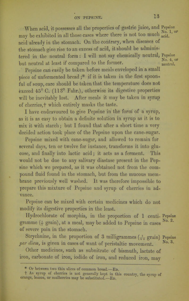 When acid, it possesses all the properties of gastric juice, and ^^^^6^ may be exhibited in all those cases where there is not too much ^^jj^ ' acid already in the stomach. On the contrary, when diseases of the stomach give rise to an excess of acid, it should be adminis- tered in the neutral form: I will not say chemically neutral, Pepsi.ie No. 4 o but neutral at least if compared to the former. neutral. Pepsine can easily be taken before meals enveloped in a small piece of unfermented bread if it is taken in the first spoon- ful of soup, care should be taken that the temperature does not exceed 45° C. (113° Fahr.), otherwise its digestive properties will be inevitably lost. After meals it may be taken in syrup of cherries,t which entirely masks the taste. I have endeavoured to give Pepsine in the form' of a syrup, as it is as easy to obtain a definite solution in syrup as it is to mix it with starch; but I found that after a short time a very decided action took place of the Pepsine upon the cane-sugar. Pepsine mixed with cane-sugar, and allowed to remain for several days, ten or twelve for instance, transforms it into glu- cose, and finally into lactic acid; it acts as a ferment. This would not be due to any salivary diastase present in the Pep- sine which we prepared, as it was obtained not from the com- pound fluid found in the stomach, but from the mucous mem- brane previously well washed. It was therefore impossible to prepare this mixture of Pepsine and syrup of cherries in ad- vance. Pepsine can be mixed with certain medicines which do not modify its digestive properties in the least. Hydrochlorate of morphia, in the proportion of 1 centi- Pepsine gramme (| grain), at a meal, may be added to Pepsine in cases ^ of severe pain in the stomach. Strychnine, in the proportion of 3 milligrammes grain) Pepsine j)er diem, is given in cases of want of peristaltic movement. ^' Other medicines, such as subnitrate of bismuth, lactate of iron, carbonate of iron, iodide of iron, and reduced iron, may * Or between two thin slices of common bread.—Ed. t As syrup of cherries is not generally kept in this country, the syrup of orange, lemon, or mulberries may be substituted.—Ed.