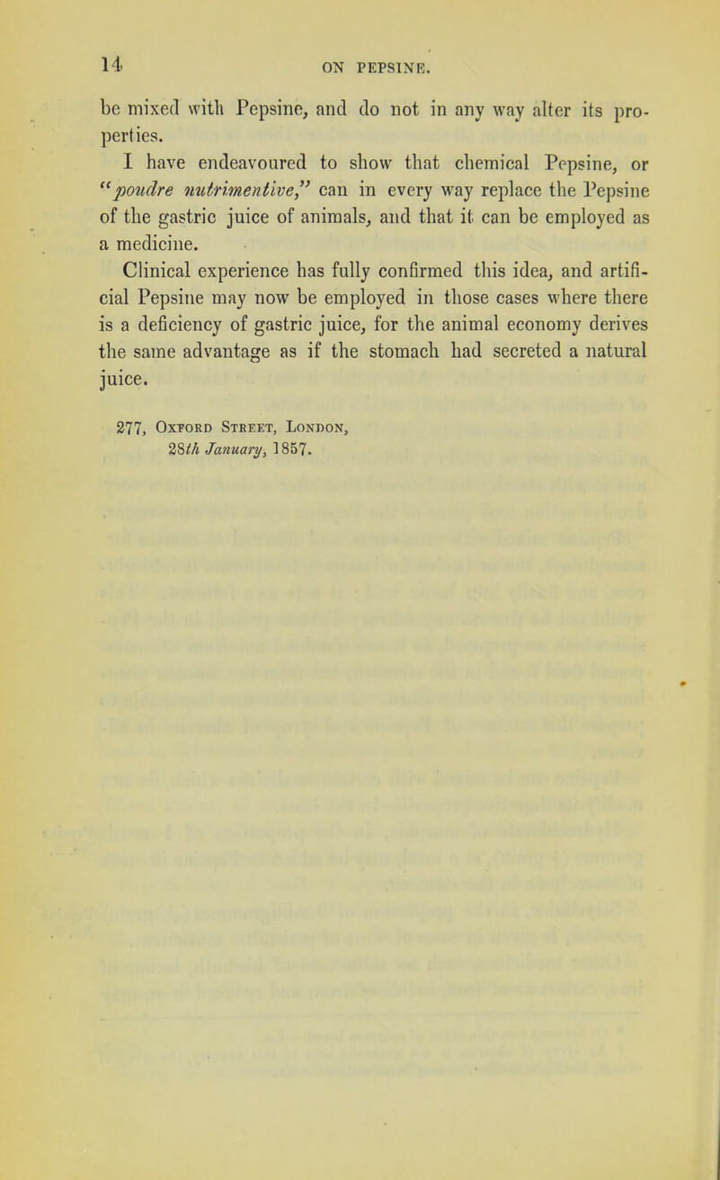 be mixed with Pepsine, and do not in any way alter its pro- perties. I have endeavoured to show that chemical Pepsine, or poiidre omtnmentive can in every way replace tlie Pepsine of the gastric juice of animals, and that it can be employed as a medicine. Clinical experience has fully confirmed this idea, and artifi- cial Pepsine may now be employed in those cases M-here there is a deficiency of gastric juice, for the animal economy derives the same advantage as if the stomach had secreted a natural juice. 277, Oxford Street, London, 28i!/j January, 1857.