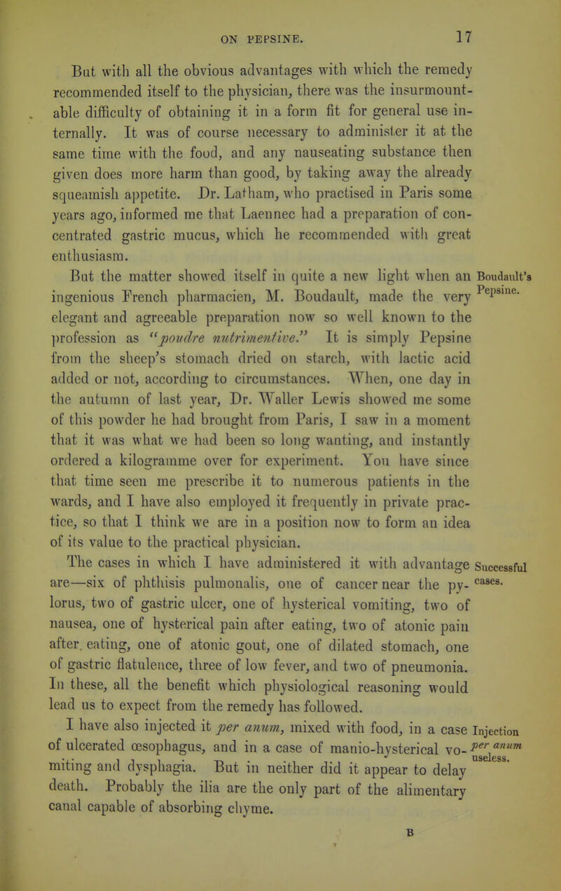 But with all the obvious advantages with which the reraedy recommended itself to the physician, there was the insurmount- able difficulty of obtaining it in a form fit for general use in- ternally. It was of course necessary to administer it at the same time with the food, and any nauseating substance then given does more harm than good, by taking away the already squeamish appetite. Dr. Latham, who practised in Paris some years ago, informed me that Laennec had a preparation of con- centrated gastric mucus, which he recommended with great enthusiasm. But the matter showed itself in quite a new light when an BoudaiUt's ingenious French pharmacien, M. Boudault, made the very •''^P*^^* elegant and agreeable preparation now so well known to the ])rofession as pondre nntrmentive. It is simply Pepsine from the sheep's stomach dried on starch, with Jactic acid added or not, according to circumstances. When, one day in the autumn of last year. Dr. Waller Lewis showed me some of this powder he had brought from Paris, I saw in a moment that it was what we had been so long wanting, and instantly ordered a kilogramme over for experiment. You have since that time seen me prescribe it to numerous patients in the wards, and I have also employed it frequently in private prac- tice, so that I think we are in a position now to form an idea of its value to the practical physician. The cases in which I have administered it with advantage Successful are—six of phthisis pulmonalis, one of cancer near the pv- lorus, two of gastric ulcer, one of hysterical vomiting, two of nausea, one of hysterical pain after eating, two of atonic pain after, eating, one of atonic gout, one of dilated stomach, one of gastric flatulence, three of low fever, and two of pneumonia. In these, all the benefit which physiological reasoning would lead us to expect from the remedy has followed. I have also injected it per anum, mixed with food, in a case Injection of ulcerated oesophagus, and in a case of manio-hysterical vo- miting and dysphagia. But in neither did it appear to delay death. Probably the ilia are the only part of the alimentary canal capable of absorbing chyme. B