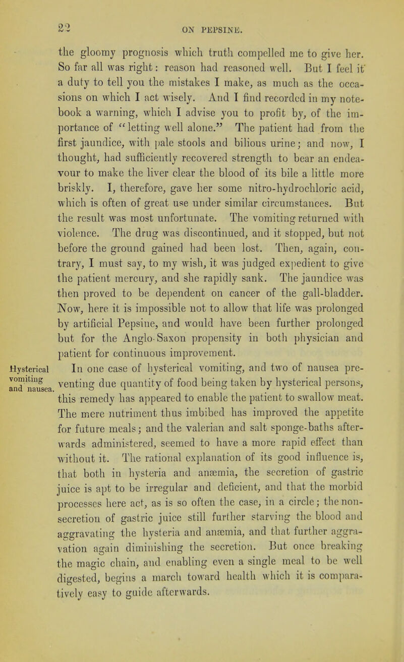 the gloomy prognosis which truth compelled me to give her. So far all was right: reason had reasoned well. But I feel if a duty to tell you the mistakes I make, as much as the occa- sions on which I act wisely. And I find recorded in my note- book a warning, which I advise you to profit by, of the im- portance of  letting well alone. The patient had from the first jaundice, with jjale stools and bilious urine; and now, I thought, had sufliciently recovered strength to bear an endea- vour to make the liver clear the blood of its bile a little more briskly. I, therefore, gave her some nitro-hydrochloric acid, which is often of great use under similar circumstances. But the result was most unfortunate. The vomiting returned with violence. The drug was discontinued, and it stopped, but not before the ground gained had been lost. Then, again, con- trary, I must say, to my wish, it was judged exjiedient to give the patient mercury, and she rapidly sank. The jaundice was then proved to be dependent on cancer of the gall-bladder. Now, here it is impossible not to allow that life was prolonged by artificial Pepsine, and would have been further prolonged but for the Anglo-Saxon propensity in both physician and patient for continuous improvement. Hysterical In oue case of hysterical vomiting, and two of nausea pre- and naifsea ^^nting due quantity of food being taken by hysterical persons, this remedy has appeared to enable the patient to swallow meat. The mere nutriment thus imbibed has improved the appetite for future meals; and the valerian and salt sponge-baths after- wards administered, seemed to have a more rapid efl'ect than without it. The rational explanation of its good influence is, that both in hysteria and anaemia, the secretion of gastric juice is apt to be irregular and deficient, and that the morbid processes here act, as is so often the case, in a circle; the non- secretion of gastric juice still further starving the blood and aggravating the hysteria and anajmia, and that further aggra- vation again diminishing the secretion. But once breaking the magic chain, and enabling even a single meal to be well digested, begins a march toward health which it is compara- tively easy to guide afterwards.