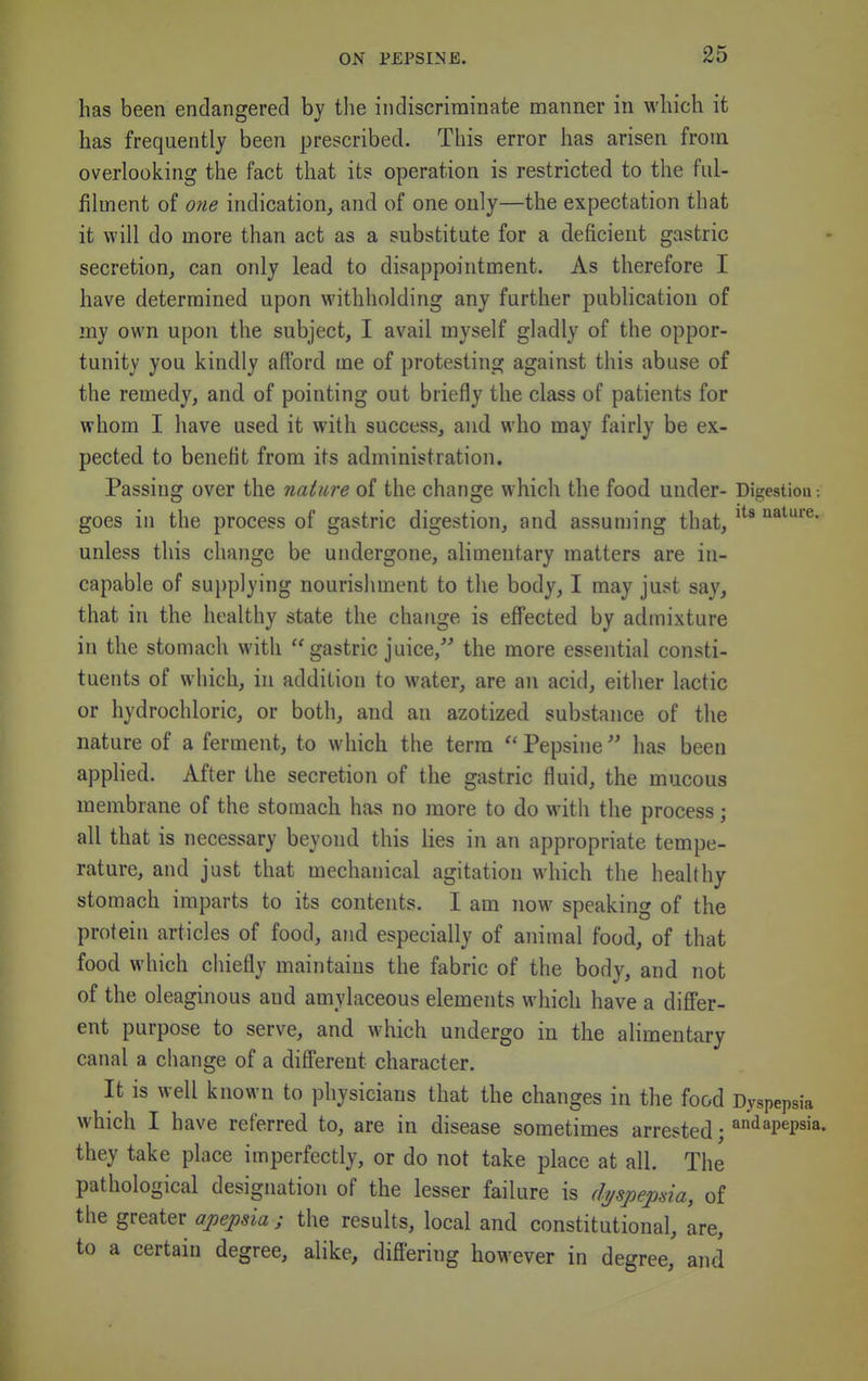 has been endangered by tlie indiscriminate manner in which it has frequently been prescribed. This error has arisen from overlooking the fact that its operation is restricted to the ful- filment of one indication, and of one only—the expectation that it will do more than act as a substitute for a deficient gastric secretion, can only lead to disappointment. As therefore I have determined upon withholding any further publication of my own upon the subject, I avail myself gladly of the oppor- tunity you kindly afford me of protesting against this abuse of the remedy, and of pointing out briefly the class of patients for whom I have used it with success, and who may fairly be ex- pected to benefit from its administration. Passing over the nature of the change which the food under- Digestiou: goes in the process of gastric digestion, and assuming that, '^^••I'e- unless this change be undergone, alimentary matters are in- capable of sui)plying nourishment to the body, I may just say, that in the healthy state the change is effected by admixture in the stomach with  gastric juice, the more essential consti- tuents of which, in addition to water, are an acid, either lactic or hydrochloric, or both, and an azotized substance of the nature of a ferment, to which the terra  Pepsine has been applied. After the secretion of the gastric fluid, the mucous membrane of the stomach has no more to do with the process; all that is necessary beyond this lies in an appropriate tempe- rature, and just that mechanical agitation which the healthy stomach imparts to its contents. I am now speaking of the protein articles of food, and especially of animal food, of that food which cliiefly maintains the fabric of the body, and not of the oleaginous and amylaceous elements which have a differ- ent purpose to serve, and which undergo in the alimentary canal a change of a different character. It is well known to physicians that the changes in the food Dyspepsia which I have referred to, are in disease sometimes arrested; ^'iapepsia. they take place imperfectly, or do not take place at all. The pathological designation of the lesser failure is di/spejma, of the greater apepsia ; the results, local and constitutional, are, to a certain degree, alike, difi'ering however in degree, and