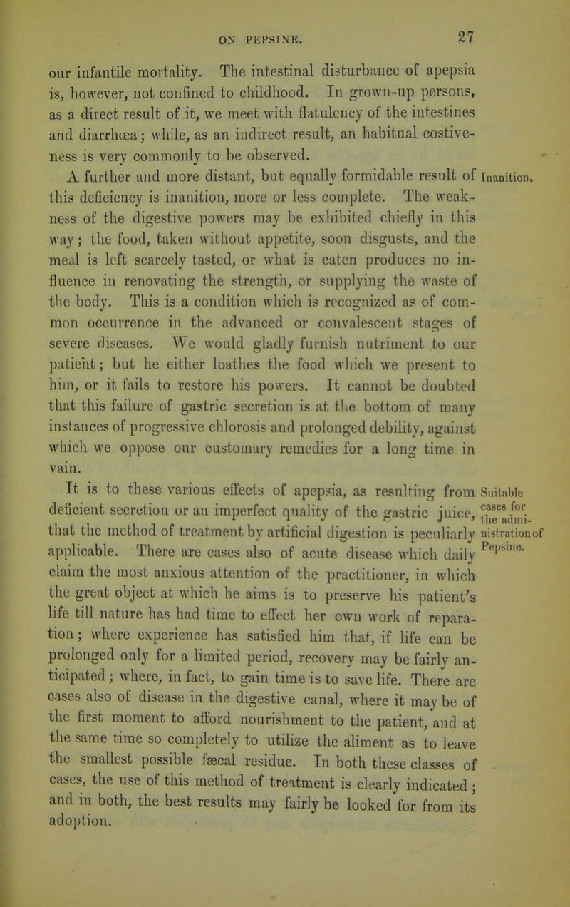 our infantile mortality. The intestinal disturbance of apepsia is, however, not confined to childhood. In grown-up persons, as a direct result of it, we meet with flatulency of the intestines and diarrlKEa; while, as an indirect result, an habitual costive- ness is very commonly to be observed. A further and more distant, but equally formidable result of [nanition. this deficiency is inanition, more or less complete. The weak- ness of the digestive powers may be exhibited chiefly in this way; the food, taken without appetite, soon disgusts, and the meal is left scarcely tasted, or what is eaten produces no in- fluence in renovating the strength, or supplying the waste of the body. This is a condition which is recognized as of com- mon occurrence in the advanced or convalescent stages of severe diseases. We would gladly furnish nutriment to our patient; but he either loathes the food which we present to him, or it fails to restore his powers. It cannot be doubted that this failure of gastric secretion is at the bottom of many instances of progressive clilorosis and prolonged debility, against which we oppose our customary remedies for a long time in vain. It is to these various effects of apepsia, as resulting from Suitable deficient secretion or an imperfect quality of the gastric juice, J^ndmi that the method of treatment by artificial digestion is peculiarly nistrationof applicable. There are cases also of acute disease which daily ^^P''^' claim the most anxious attention of the practitioner, in which the great object at which he aims is to preserve his patient's life till nature has had time to efl'ect her own work of repara- tion ; where experience has satisfied him that, if life can be prolonged only for a limited period, recovery may be fairly an- ticipated ; where, in fact, to gain time is to save life. There are cases also of disease in the digestive canal, where it may be of the first moment to afford nourishment to the patient, and at the same time so completely to utilize the aliment as to leave the smallest possible f^cal residue. In both these classes of cases, the use of this method of treatment is clearly indicated; and in both, the best results may fairly be looked for from its ado})tion.