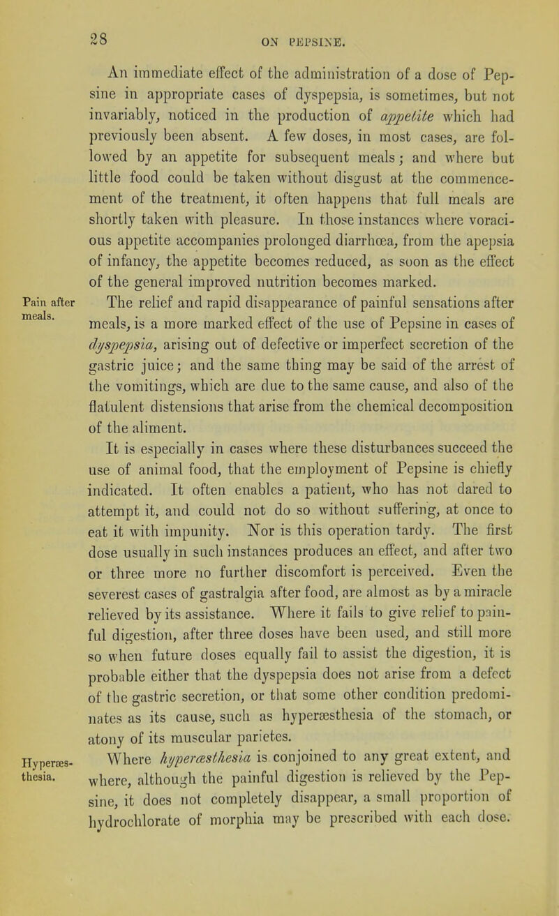 ON IMiPSlNE. Pain after meals. Hyperses- thesia. An immediate efTect of the administration of a dose of Pep- sine in appropriate cases of dyspepsia, is sometimes, but not invariably, noticed in the production of appetite which had previously been absent. A few doses, in most cases, are fol- lowed by an appetite for subsequent meals; and where but little food could be taken without disgust at the commence- ment of the treatment, it often happens that full meals are shortly taken with pleasure. In those instances where voraci- ous appetite accompanies prolonged diarrha3a, from the apej)sia of infancy, the appetite becomes reduced, as soon as the efiect of the general improved nutrition becomes marked. The relief and rapid disappearance of painful sensations after meals, is a more marked effect of the use of Pepsine in cases of d//spepsia, arising out of defective or imperfect secretion of the gastric juice; and the same thing may be said of the arrest of the vomitings, which are due to the same cause, and also of the flatulent distensions that arise from the chemical decomposition of the aliment. It is especially in cases where these disturbances succeed the use of animal food, that the employment of Pepsine is chiefly indicated. It often enables a patient, who has not dared to attempt it, and could not do so without suffering, at once to eat it with impunity. Nor is this operation tardy. The first dose usually in such instances produces an effect, and after two or three more no further discomfort is perceived. Even the severest cases of gastralgia after food, are almost as by a miracle relieved by its assistance. Where it fails to give relief to pain- ful digestion, after three doses have been used, and still more so when future doses equally fail to assist the digestion, it is probable either that the dyspepsia does not arise from a defect of the gastric secretion, or that some other condition predomi- nates as its cause, such as hypersesthesia of the stomach, or atony of its muscular parietes. Where hypemsthesia is conjoined to any great extent, and where, although the painful digestion is relieved by the Pep- sine, it does not completely disappear, a small proportion of hydrochlorate of morphia may be prescribed with each dose.