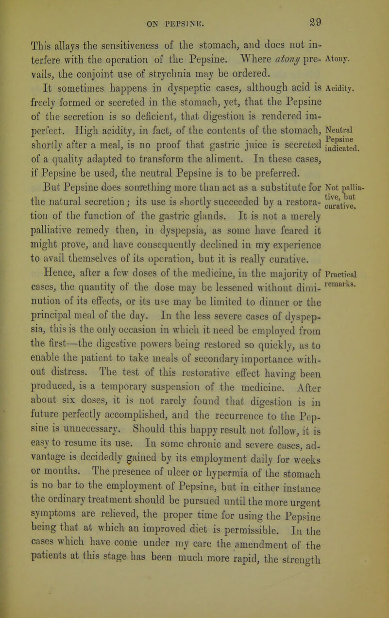 This allays the sensitiveness of the stomach, and does not in- terfere with the operation of the Pepsine. Where atony pre- Atony, vails, the conjoint use of strychnia may be ordered. It sometimes happens in dyspeptic cases, although acid is Acidity, freely formed or secreted in the stomach, yet, that the Pepsine of the secretion is so deficient, that digestion is rendered im- perfect. High acidity, in fact, of the contents of the stomach. Neutral shortly after a meal, is no proof that gastric juice is secreted j^a^cated. of a quality adapted to transform the aliment. In these cases, if Pepsine be used, the neutral Pepsine is to be preferred. But Pepsine does som^tliing more than act as a substitute for Not pallia- the natural secretion; its use is shortly succeeded by a restora- cJratj've* tioji of the function of the gastric glands. It is not a merely palliative remedy then, in dyspepsia, as some have feared it might prove, and have consequently declined in my experience to avail themselves of its operation, but it is really curative. Hence, after a few doses of the medicine, in the majority of Practical cases, the quantity of the dose may be lessened without diini- nution of its effects, or its use may be limited to dinner or the principal meal of the day. In the less severe cases of dyspep- sia, this is the only occasion in which it need be employed from the first—the digestive powers being restored so quickly, as to enable the patient to take meals of secondary importance with- out distress. The test of this restorative effect having been produced, is a temporary suspension of the medicine. After about six doses, it is not rarely found that digestion is in future perfectly accomplished, and the recurrence to the Pep- sine is unnecessary. Should this happy result not follow, it is easy to resume its use. In some chronic and severe cases, ad- vantage is decidedly gained by its employment daily for weeks or months. The presence of ulcer or hypermia of the stomach is no bar to the employment of Pepsine, but in either instance the ordinary treatment should be pursued until the more urgent symptoms are relieved, the proper time for using the Pepsine being that at which an improved diet is permissible. In the cases which have come under my care the amendment of the patients at this stage has been much more rapid, the streiio-th