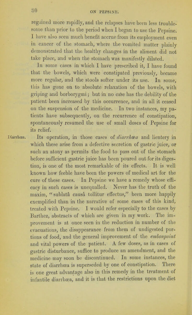 80 regained more rnpidly, and the relapses have been less trouble- some than prior to the period when 1 began to use the Pepsine. I have also seen much benefit accrue from its employment even in cancer of the stomach, where the vomited matter plainly demonstrated that the liealthy changes in the aHment did not take place, and when the stomach was manifestly dilated. In some cases in which I have prescribed it, I have found that the bowels, which were constipated previously, became more regular, and the stools softer under its use. In some, this has gone on to absolute relaxation of the bowels, with griping and borborygmi; but in no ca^e has the debility of the patient been increased by this occurrence, and in all it ceased on the suspension of the medicine. In two instances, my pa- tients have subsequently, on the recurrence of constipation, spontaneously resumed the use of small doses of Pepsine for its relief. ])iarrha;a. Its operation, in those cases of cViarrlicea and lientery in which these arise froui a defective secretion of gastric juice, or such an atony as permits the food to pass out of the stomach before sufficient gastric juice has been poured out for its diges- tion, is one of the most remarkable of its effects. It is well known how feeble have been the powers of medical art for the cure of these cases. In Pepsine we have a remedy whose effi- cacy in such cases is unequalled. Never has the truth of the maxim, sublata causa toUitur effectus, been more happily exemplified than in the narrative of some cases of this kind, treated with Pepsine. I would refer especially to the cases by Parthez, abstracts of which are given in my work. The im- provement is at once seen in the reduction in number of the evacuations, the disappearance from them of undigested por- tions of food, and the general improvement of the embonpoint and vital powers of the patient. A few doses, as in cases of gastric disturbance, suffice to produce an amendment, and the medicine may soon be discontinued. In some instances, the state of diarrhcea is superseded by one of constipation. There is one great advantage also in this remedy in the treatment of infantile diarrhoea, and it is that the restrictions upon the diet