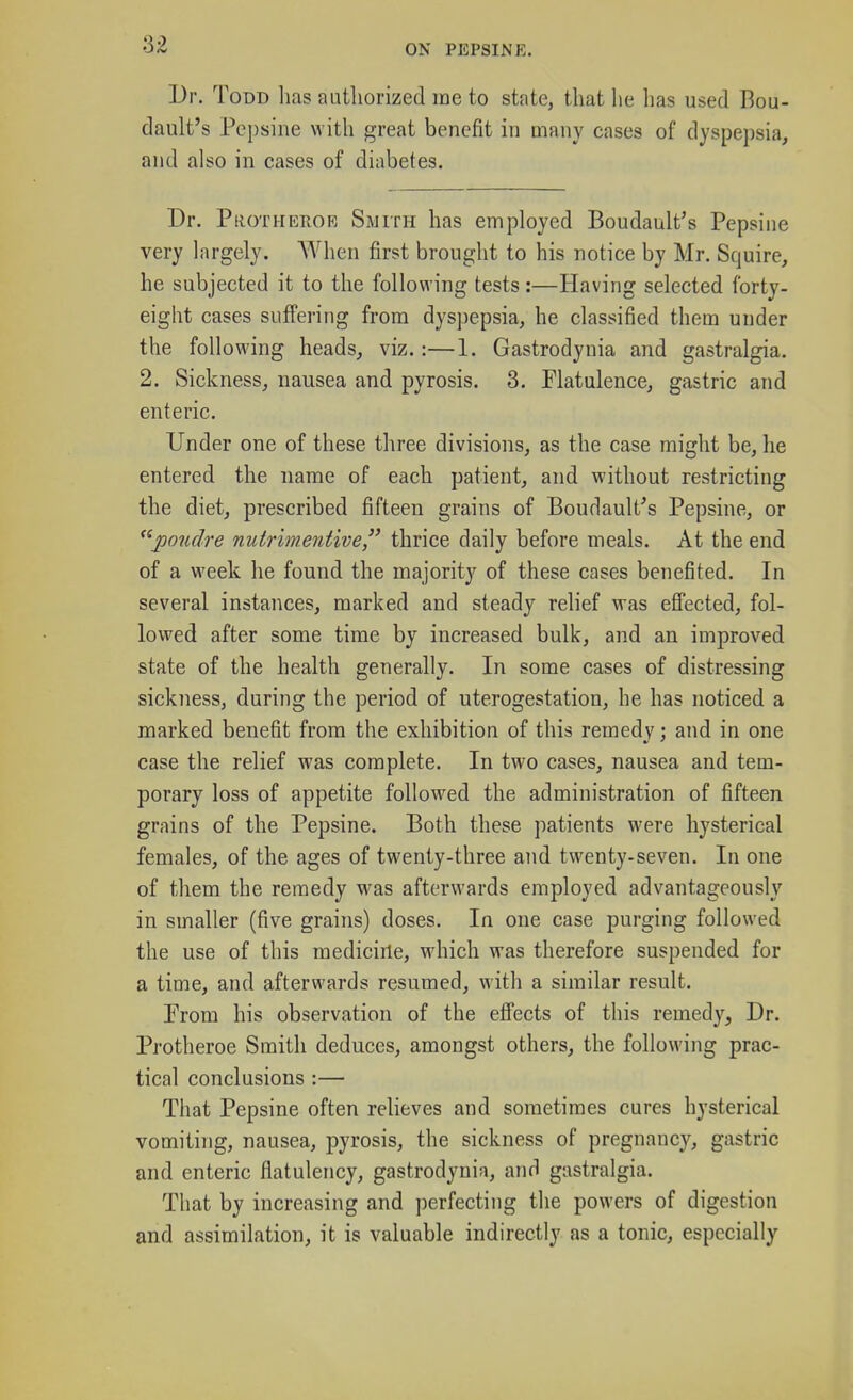 Dr. Todd lias authorized me to state, that he has used Bou- dault's Pepsine with great benefit in many cases of dyspepsia, and also in cases of diabetes. Dr. Protheroe Smith has employed Boudault's Pepsine very largely. AVhen first brought to his notice by Mr. Squire, he subjected it to the following tests :—Having selected forty- eight cases suffering from dyspepsia, he classified them under the following heads, viz.:—1. Gastrodynia and gastralgia. 2. Sickness, nausea and pyrosis, 3. Flatulence, gastric and enteric. Under one of these three divisions, as the case might be, he entered the name of each patient, and without restricting the diet, prescribed fifteen grains of Boudault's Pepsine, or pondre nutrimentive, thrice daily before meals. At the end of a week he found the majority of these cases benefited. In several instances, marked and steady relief was eS'ected, fol- lowed after some time by increased bulk, and an improved state of the health generally. In some cases of distressing sickness, during the period of uterogestation, he has noticed a marked benefit from the exhibition of this remedy; and in one case the relief was complete. In two cases, nausea and tem- porary loss of appetite followed the administration of fifteen grains of the Pepsine. Both these patients were hysterical females, of the ages of twenty-three and twenty-seven. In one of them the remedy was afterwards employed advantageously in smaller (five grains) doses. In one case purging followed the use of this medicirle, which was therefore suspended for a time, and afterwards resumed, with a similar result. Prom his observation of the efi'ects of this remedy. Dr. Protheroe Smith deduces, amongst others, the following prac- tical conclusions :— That Pepsine often relieves and sometimes cures hysterical vomiting, nausea, pyrosis, the sickness of pregnancy, gastric and enteric flatulency, gastrodynia, and gastralgia. That by increasing and perfecting the powers of digestion and assimilation, it is valuable indirectly as a tonic, especially