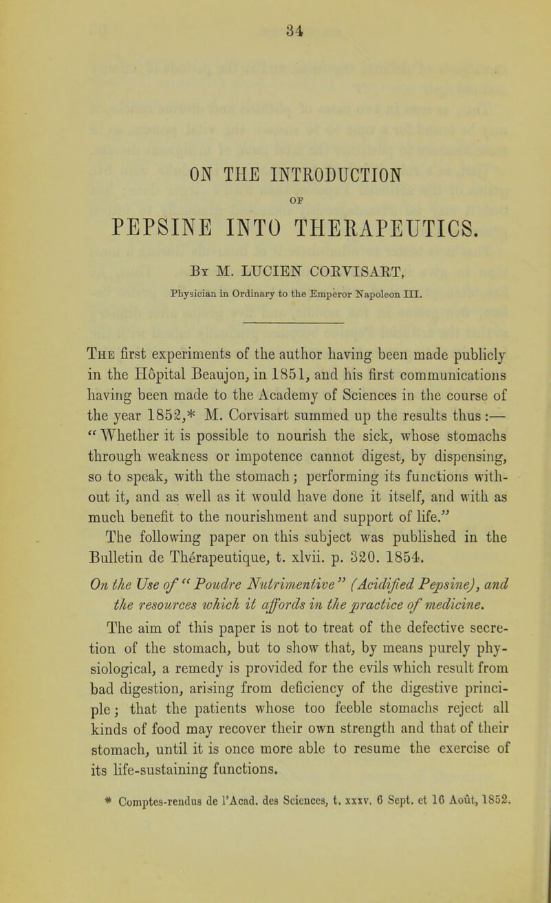 ON THE INTRODUCTION OF PEPSINE INTO THEIUPEUTICS. By M. LUCIEJSr COEVISART, Physician in Ordinary to the Emperor Napoleon III. The first experiments of the author having been made publicly in the Hopital Beaujon, in 1851, and his first communications having been made to the Academy of Sciences in the course of the year 1852,* M. Corvisart summed up the results thus :—  Whether it is possible to nourish the sick, M'hose stomachs through weakness or impotence cannot digest, by dispensing, so to speak, with the stomach; performing its functions with- out it, and as well as it would have done it itself, and with as much benefit to the nourishment and support of life. The following paper on this subject was published in the Bulletin de Therapeutique, t. xlvii. p. 320. 1854. On the Use of  Poudre Nuirimentive  (Acidified PepsineJ, and the resources which it affords in the practice of medicine. The aim of this paper is not to treat of the defective secre- tion of the stomach, but to show that, by means purely phy- siological, a remedy is provided for the evils which result from bad digestion, arising from deficiency of the digestive princi- ple ; that the patients whose too feeble stomachs reject all kinds of food may recover their own strength and that of their stomach, until it is once more able to resume the exercise of its life-sustaining functions. * Comptes-readus de I'Acad. des Sciences, t. xxxv. 6 Sept. ct 16 AoAt, 1S52.