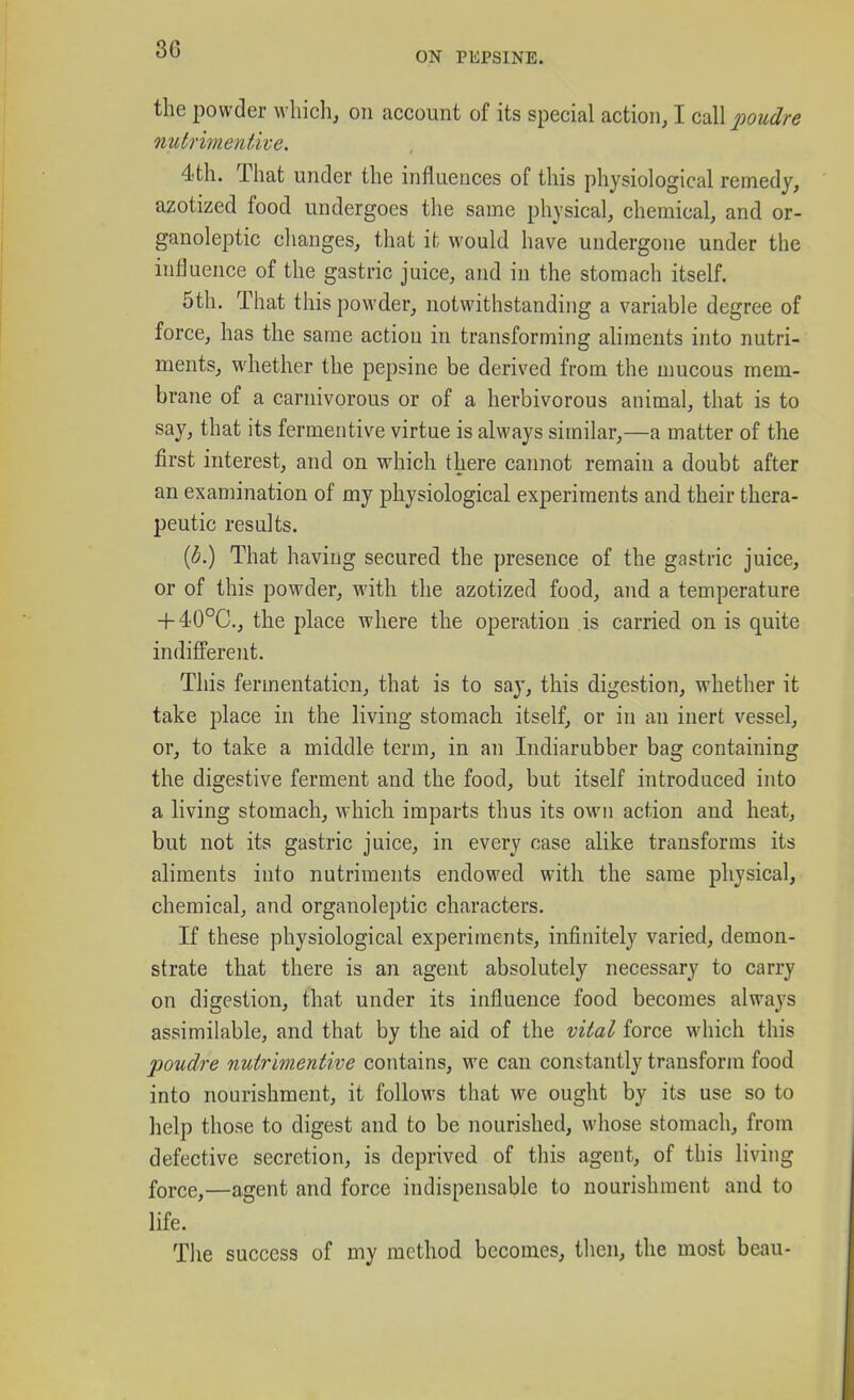 ON PEPSINE. the powder which, on account of its special action, I call 2:ioudre nutrimentive, 4.th. That under the influences of this physiological remedy, azotized food undergoes the same physical, chemical, and or- ganoleptic changes, that it would have undergone under the influence of the gastric juice, and in the stomach itself. 5th. That this powder, notwithstanding a variable degree of force, has the same action in transforming aliments into nutri- ments, whether the pepsine be derived from the mucous mem- brane of a carnivorous or of a herbivorous animal, that is to say, that its fermentive virtue is always similar,—a matter of the first interest, and on which there cannot remain a doubt after an examination of my physiological experiments and their thera- peutic results. {b.) That having secured the presence of the gastric juice, or of this powder, with the azotized food, and a temperature + 40°C., the place where the operation is carried on is quite indifferent. This fermentation, that is to say, this digestion, whether it take place in the living stomach itself, or in an inert vessel, or, to take a middle term, in an Indiarubber bag containing the digestive ferment and the food, but itself introduced into a living stomach, which imparts thus its own action and heat, but not its gastric juice, in every case alike transforms its aliments into nutriments endowed with the same physical, chemical, and organoleptic characters. If these physiological experiments, infinitely varied, demon- strate that there is an agent absolutely necessary to carry on digestion, that under its influence food becomes always assimilable, and that by the aid of the vital force which this poudre nutrimentive contains, we can constantly transform food into nourishment, it follows that we ought by its use so to help those to digest and to be nourished, whose stomach, from defective secretion, is deprived of this agent, of this living force,—agent and force indispensable to nourishment and to life. Tlie success of my method becomes, then, the most beau-