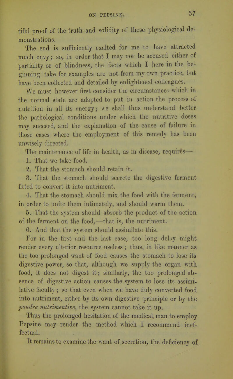 tiful proof of tlie truth and solidity of these physiological de- monstrations. The end is sufficiently exalted for me to have attracted much envy; so, in order that I may not be accused either of partiality or of blindness, the facts which I here in the be- ginning take for examples are not from my own practice, but have been collected and detailed by enlightened colleagues. We must however first consider the circumstances which iu the normal state are adapted to put in action the process of nutr.tion in all its energy; we shall thus understand better the pathological conditions under which the nutritive doses may succeed, and the explanation of the cause of failure in those cases where the employment of this remedy has been unwisely directed. The maintenance of life in health, as in disease, requires— 1. That we take food. 2. That the stomach should retain it. 3. That the stomach should secrete the digestive ferment fitted to convert it into nutriment. 4. That the stomach should mix the food with the ferment, in order to unite them intimately, and should warm them. 5. That the system should absorb the product of the action of the ferment on the food,—that is, the nutriment. 6. And that the system should assimilate this. Yon in the first and the last case, too long del.sy might render every ulterior resource useless; thus, in like manner as the too prolonged want of food causes the stomach to lose its digestive power, so that, although we supply the organ with food, it does not digest it; similarly, the too prolonged ab- sence of digestive action causes the system to lose its assimi- lative faculty; so that even when we have duly converted food into nutriment, either by its own digestive principle or by the poudre nutrimentive, the system cannot take it up. Thus the prolonged hesitation of the medical man to employ Pepsine may render the method which I recommend inef- fectual. It remains to examine the want of secretion, the deficiency of