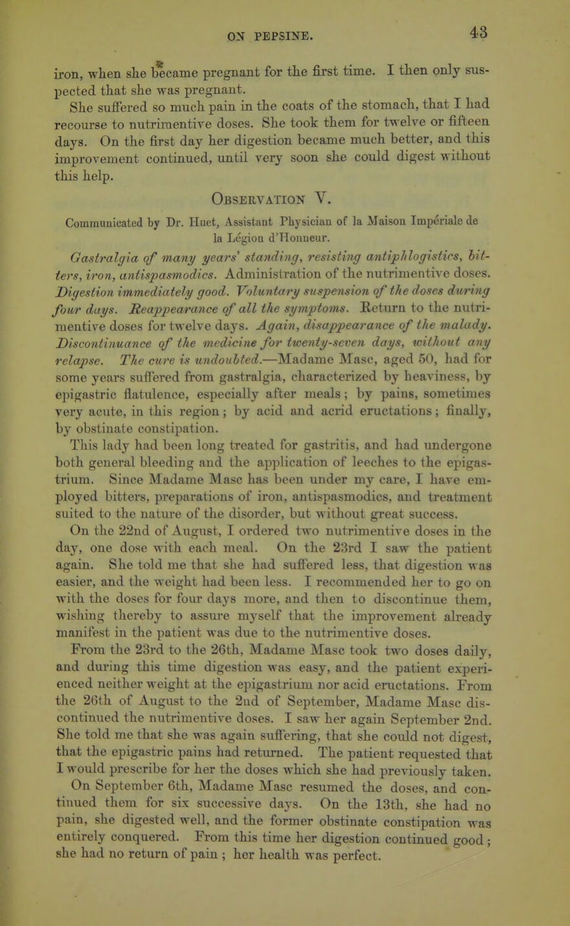 iron, when, slie became pregnant for the first time. I then only sus- pected that she was pregnant. She suffered so much pain in the coats of the stomach, that I had recourse to nutriraentive doses. She took them for twelve or fifteen days. On the first day her digestion became much better, and this improvement continued, until very soon she could digest without this help. Observation V. Communicated by Dr. Huet, Assistant Physician of la Maison Imperiale de la Legion d'Honueur. Gastralgia of many years' standing, resisting antiplilogistics, hit- ters, iron, antispasmodics. Administration of the nutrimentive doses. Digestion immediately good. Voluntary suspension of the doses during four days. Reappearance of all the symptoms. Return to the nutri- raentive doses for twelve days. Again, disappearance of the malady. Discontinuance of the medicine for twenty-seven days, without any relapse. The cure is undoubted.—Madame Masc, aged 50, had for some years suffered from gastralgia, characterized by heaviness, by epigastric flatulence, especially after meals; by pains, sometimes very acute, in this region; by acid and acrid eructations; finally, by obstinate constipation. This lady had been long treated for gastritis, and had undergone both general bleeding and the application of leeches to the epigas- trium. Since Madame Masc has been under my care, I have em- ployed bitters, preparations of iron, antispasmodics, and treatment suited to the nature of the disorder, but without great success. On the 22nd of August, I ordered two nutrimentive doses in the day, one dose with each meal. On the 23rd I saw the patient again. She told me that she had suffered less, that digestion was easier, and the weight had been less. I recommended her to go on with the doses for four days more, and then to discontinue them, wishing thereby to assure mj'self that the improvement already manifest in the patient was due to the nutrimentive doses. From the 23rd to the 26th, Madame Masc took two doses daily, and during this time digestion was easy, and the patient experi- enced neither weight at the epigastrium nor acid eructations. From the 26th of Axigust to the 2ad of September, Madame Masc dis- continued the nutrimentive doses. I saw her again September 2nd. She told me that she was again suffering, that she could not digest, that the epigastric pains had returned. The patient requested that I would prescribe for her the doses which she had previously taken. On September 6th, Madame Masc resumed the doses, and con- tiimed them for six successive days. On the 13th, she had no pain, she digested well, and the former obstinate constipation was entirely conquered. From this time her digestion continued good; she had no return of pain ; her health was perfect.