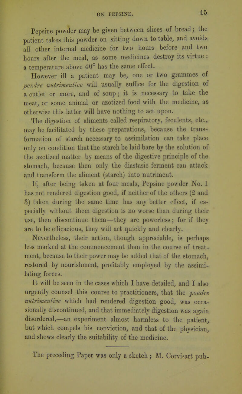 Pepsine powder may be given between slices of bread; the patient takes this powder on sitting down to table, and avoids all other internal medicine for two hours before and two hours after the meal, as some medicines destroy its virtue : a temperature above 40° has the same effect. However ill a patient may be, one or two grammes of poudi-e nutrimentive will usually suffice for the digestion of a cutlet or more, and of soup; it is necessary to take the meat, or some animal or azotized food with the medicine, as otherwise this latter will have nothing to act upon. The digestion of aliments called respiratory, feculents, etc., may be facilitated by these preparations, because the trans- formation of starch necessary to assimilation can take place only on condition that the starch be laid bare by the solution of the azotized matter by means of the digestive principle of the stomach, because then only the diastasic ferment can attack and transform the aliment (starch) into nutriment. If, after being taken at four meals, Pepsine powder No. 1 has not rendered digestion good, if neither of the others (2 and 3) taken during the same time has any better effect, if es- pecially without them digestion is no worse than during their use, then discontinue them—they are powerless; for if they are to be efficacious, they will act quickly and clearly. Nevertheless, their action, though appreciable, is perhaps less maiked at the commencement than in the course of treat- ment, because to their power may be added that of the stomach, restored by nourishment, profitably employed by the assimi- lating forces. It will be seen in the cases which I have detailed, and I also urgently counsel this course to practitioners, that the poudre nutrimentive which had rendered digestion good, was occa- sionally discontinued, and that immediately digestion was again disordered,—an experiment almost harmless to the patient, but which compels his conviction, and that of the physician, and shows clearly the suitability of the medicine. The preceding Paper was only a sketch; M. Corvisart pub-