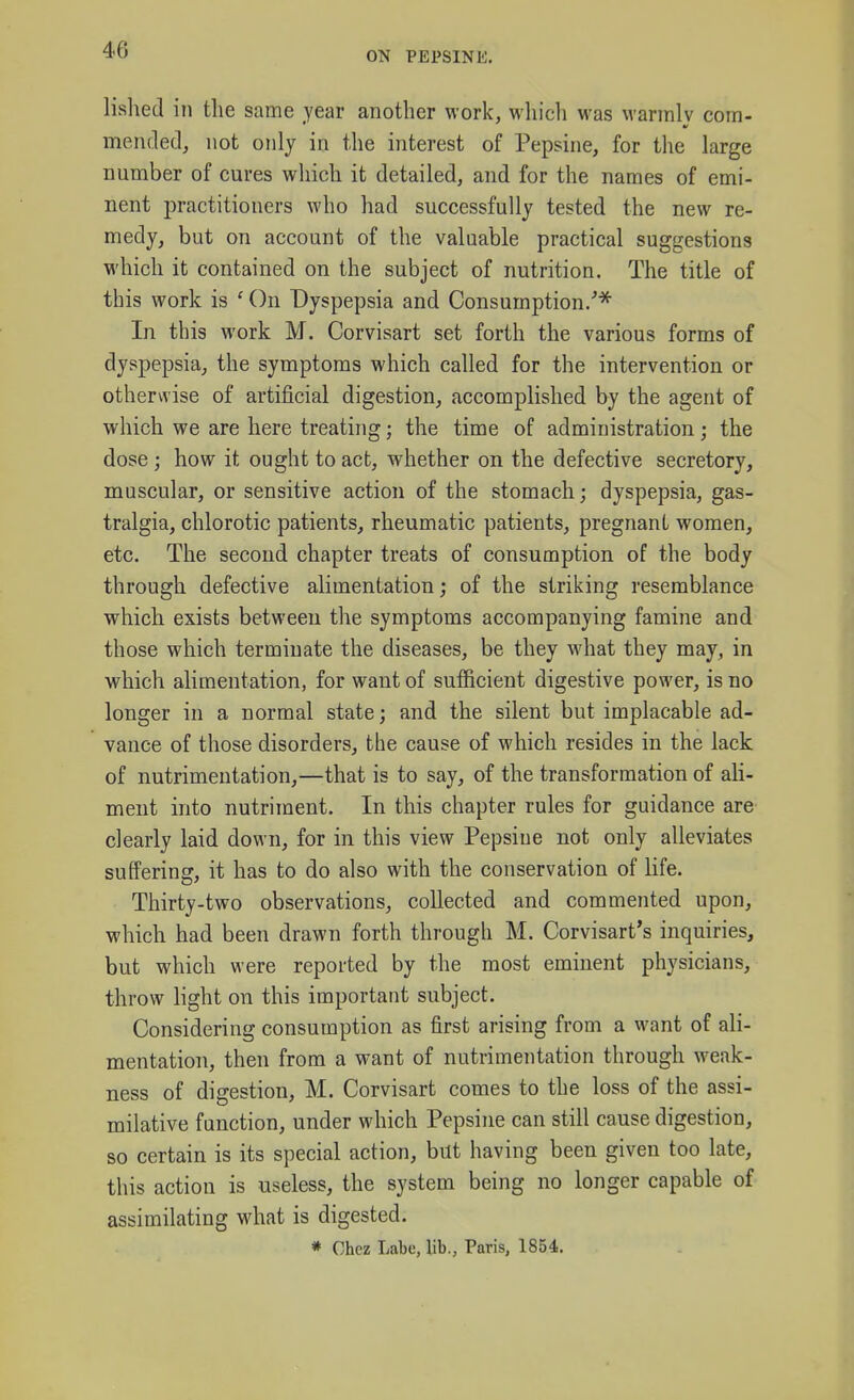 lished in the same year another work, which was vvarmlv com- mended, not only in the interest of Pepsine, for the large number of cures wliich it detailed, and for the names of emi- nent practitioners who had successfully tested the new re- medy, but on account of the valuable practical suggestions which it contained on the subject of nutrition. The title of this work is ' On Dyspepsia and Consumption/* In this work M. Corvisart set forth the various forms of dyspepsia, the symptoms which called for the intervention or otherwise of artificial digestion, accomplished by the agent of which we are here treating; the time of administration; the dose; how it ought to act, whether on the defective secretory, muscular, or sensitive action of the stomach; dyspepsia, gas- tralgia, chlorotic patients, rheumatic patients, pregnant women, etc. The second chapter treats of consumption of the body through defective alimentation; of the striking resemblance which exists between the symptoms accompanying famine and those which terminate the diseases, be they what they may, in which alimentation, for want of sufficient digestive power, is no longer in a normal state; and the silent but implacable ad- vance of those disorders, the cause of which resides in the lack of nutrimentation,—that is to say, of the transformation of ali- ment into nutriment. In this chapter rules for guidance are clearly laid down, for in this view Pepsine not only alleviates suffering, it has to do also with the conservation of life. Thirty-two observations, collected and commented upon, which had been drawn forth through M. Corvisart's inquiries, but which were reported by the most eminent physicians, throw light on this important subject. Considering consumption as first arising from a want of ali- mentation, then from a want of nutrimentation through weak- ness of digestion, M. Corvisart comes to the loss of the assi- milative function, under which Pepsine can still cause digestion, so certain is its special action, but having been given too late, this action is useless, the system being no longer capable of assimilating what is digested.