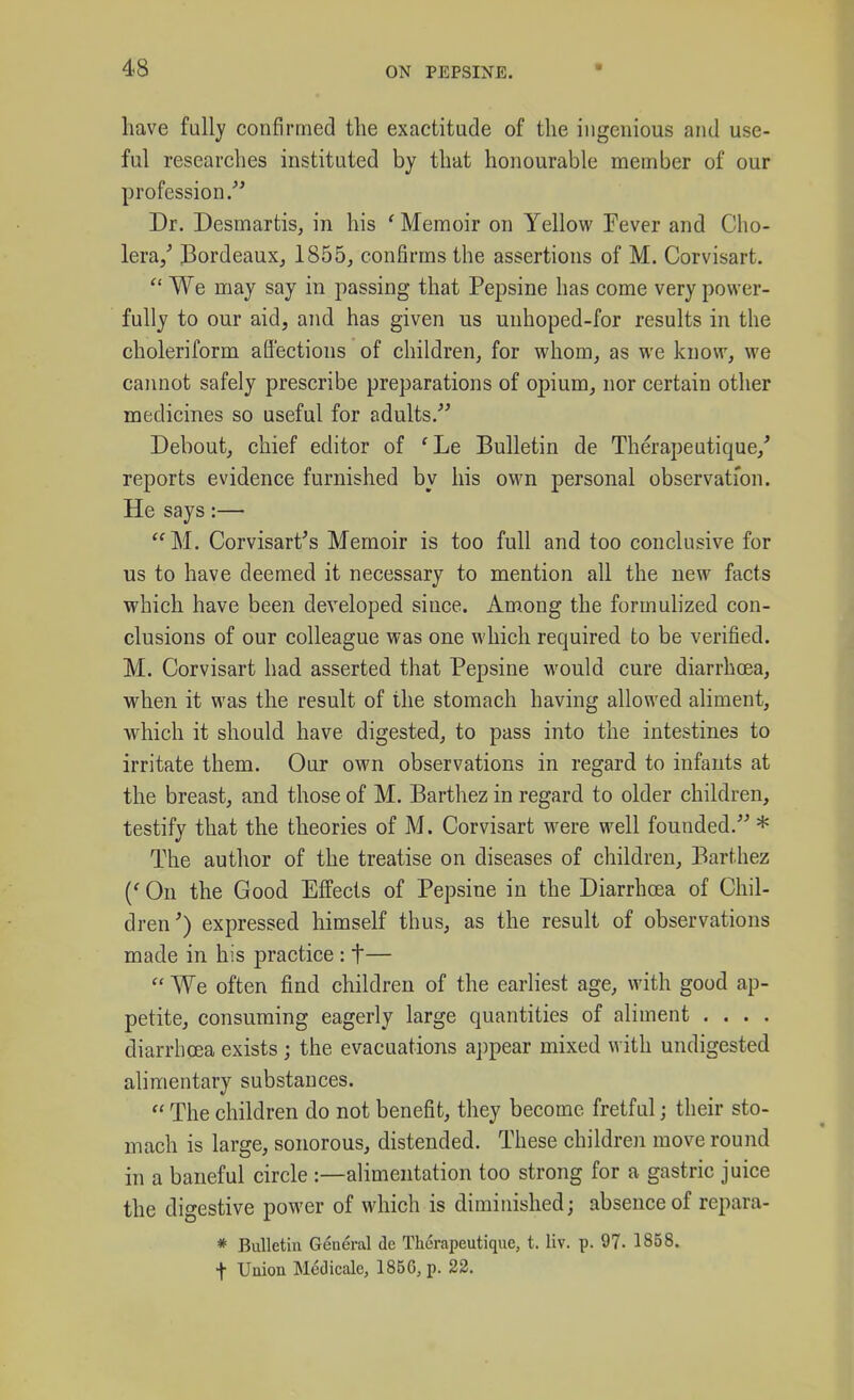 have fully confirrned the exactitude of the ingenious and use- ful researches instituted by that honourable member of our profession/' Dr. Desmartis, in his ' Memoir on Yellow Fever and Cho- lera/ J3ordeaux, 1855, confirms the assertions of M. Corvisart.  We may say in passing that Pepsine has come very power- fully to our aid, and has given us unhoped-for results in the choleriform aQ'ections of children, for whom, as we know, we cannot safely prescribe preparations of opium, nor certain other medicines so useful for adults. Debout, chief editor of 'Le Bulletin de Therapeutique,' reports evidence furnished by his own personal observation. He says:— M. Corvisart's Memoir is too full and too conclusive for us to have deemed it necessary to mention all the new facts which have been developed since. Among the formulized con- clusions of our colleague was one which required to be verified. M. Corvisart had asserted that Pepsine would cure diarrhoea, when it was the result of the stomach having allowed aliment, which it should have digested, to pass into the intestines to irritate them. Our own observations in regard to infants at the breast, and those of M. Barthez in regard to older children, testify that the theories of M. Corvisart were well founded. * The author of the treatise on diseases of children, Barthez On the Good Effects of Pepsine in the Diarrhoea of Chil- dren') expressed himself thus, as the result of observations made in his practice : t—  We often find children of the earliest age, with good ap- petite, consuming eagerly large quantities of aliment . . . . diarrhoea exists; the evacuations appear mixed with undigested alimentary substances.  The children do not benefit, they become fretful; their sto- mach is large, sonorous, distended. These children move round in a baneful circle :—alimentation too strong for a gastric juice the digestive power of which is diminished; absence of repara- * Bulletin General de Therapeutique, t. liv. p. 97. 1858. t Union Medicale, 185G, p. 22.