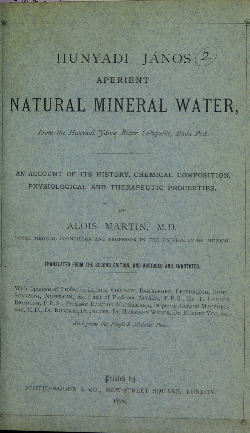 HUNYADI JAN0S(2:/ APERIENT NATURAL MINERAL WATER, Fro7n the Himyadi ydiios Bitter Sahquelle, Biida-Pest. AN ACCOUNT OF ITS HISTORY, CHEMICAL COMPOSITION, PHYSIOLOGICAL AND THERAPEUTIC PROPERTIES, BY ALOIS MARTIN, M.D. ROYAL MEDICAL COUNCILLOR AND PROFESSOR IN TliE UNIVERSITY 'OF MUNICH. TRANSLATED FROM THE SECOND EDITlOM, AND ABRIDGED AND ANNOTATED. With Opinions of Professors Liebig, Virchow, Bamberger, Friedh.pch Buhi ScANZONi, NussBAUM, &c. ; and of Professor AiTKEN, F.R.S,, Dr. t: 'Lauder Brunton, F.R.S., Professor KwDON Macnamara, Inspector-General Macphep- soN, M.D., Dr. Roberts, Dr. Silver, Dr. Hermann Weber, Dr. Burney Yeo, &c. And from the English Medical Press. |)nntcir Im nsWOODE & CO., NEW-STREET SQUARE, LONDON, 1876.