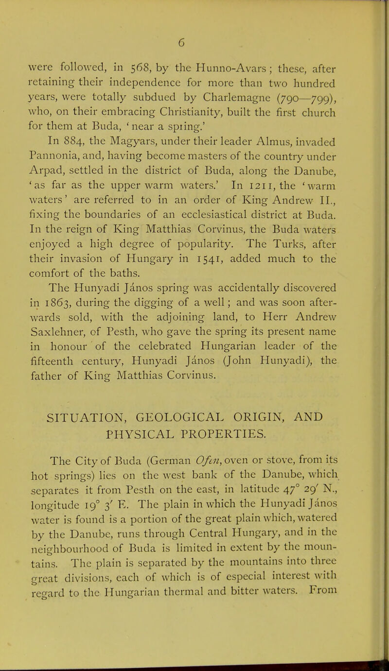 were followed, in 568, by the Hunno-Avars ; these, after retaining their independence for more than two hundred years, were totally subdued by Charlemagne (790—799), who, on their embracing Christianity, built the first church for them at Buda, ' near a spiing.' In 884, the Magyars, under their leader Almus, invaded Pannonia, and, having become masters of the country under Arpad, settled in the district of Buda, along the Danube, 'as far as the upper warm waters.' In 1211, the 'warm waters' are referred to in an order of King Andrew II., fixing the boundaries of an ecclesiastical district at Buda. In the reign of King Matthias Corvinus, the Buda waters enjoyed a high degree of popularity. The Turks, after their invasion of Hungary in 1541, added much to the comfort of the baths. The Hunyadi Janos spring was accidentally discovered in 1863, during the digging of a well; and was soon after- wards sold, with the adjoining land, to Herr Andrew Saxlehner, of Pesth, who gave the spring its present name in honour of the celebrated Hungarian leader of the fifteenth century, Hunyadi Janos (John Hunyadi), the father of King Matthias Corvinus. SITUATION, GEOLOGICAL ORIGIN, AND PHYSICAL PROPERTIES. The City of Buda (German Ofcn, oven or stove, from its hot springs) lies on the west bank of the Danube, which separates it from Pesth on the east, in latitude 47° 29' N., longitude 19° 3' E. The plain in which the Hunyadi Janos water is found is a portion of the great plain which, watered by the Danube, runs through Central Hungary, and in the neighbourhood of Buda is limited in extent by the moun- tains. The plain is separated by the mountains into three great divisions, each of which is of especial interest with reo-ard to the Hungarian thermal and bitter waters. From