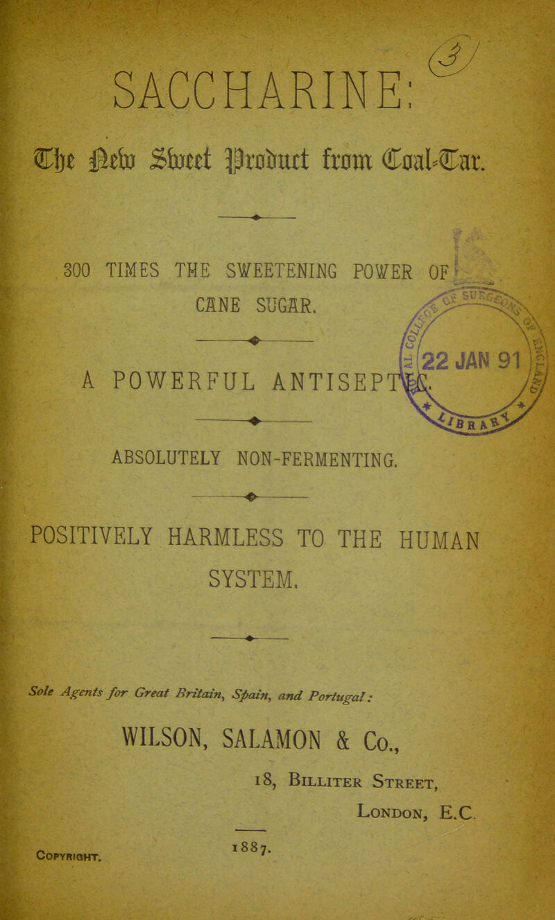 SACCHARINE: €]jt Btb Sbtd 3|r0iruct torn Coa^Cat 300 TIMES THE SWEETENING POWER OF CINE SUGAR. ♦ A POWERFUL ANTISEP ABSOLUTELY NON-FERMENTING. POSITIVELY HARMLESS TO THE HUMAN SYSTEM. Sail Agents frn- Great Britain, Sfain, and Portugal: WILSON, SALAMON & Co., 18, BiLLiTER Street, London, E.C. o 1887. COPYRIBHT. '